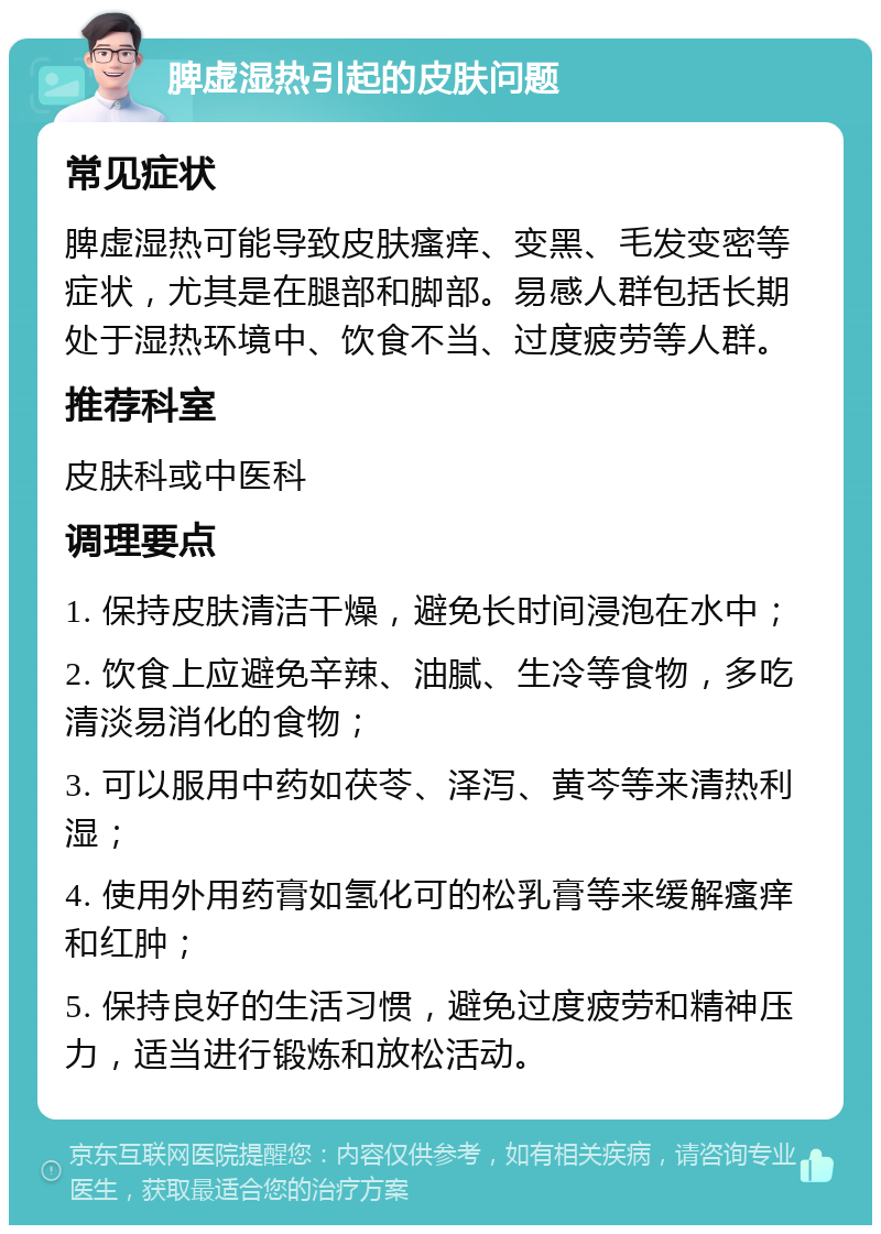 脾虚湿热引起的皮肤问题 常见症状 脾虚湿热可能导致皮肤瘙痒、变黑、毛发变密等症状，尤其是在腿部和脚部。易感人群包括长期处于湿热环境中、饮食不当、过度疲劳等人群。 推荐科室 皮肤科或中医科 调理要点 1. 保持皮肤清洁干燥，避免长时间浸泡在水中； 2. 饮食上应避免辛辣、油腻、生冷等食物，多吃清淡易消化的食物； 3. 可以服用中药如茯苓、泽泻、黄芩等来清热利湿； 4. 使用外用药膏如氢化可的松乳膏等来缓解瘙痒和红肿； 5. 保持良好的生活习惯，避免过度疲劳和精神压力，适当进行锻炼和放松活动。