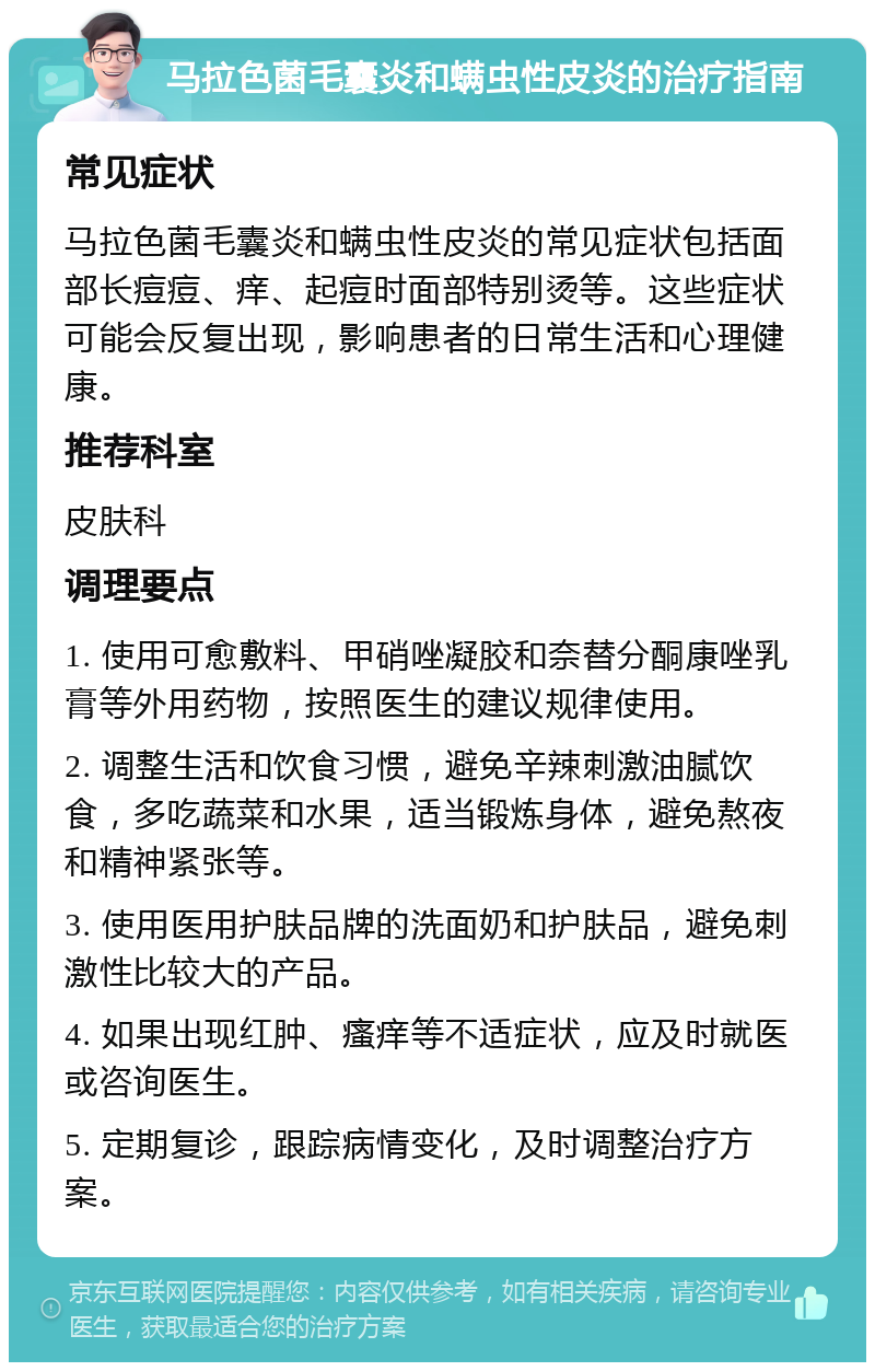 马拉色菌毛囊炎和螨虫性皮炎的治疗指南 常见症状 马拉色菌毛囊炎和螨虫性皮炎的常见症状包括面部长痘痘、痒、起痘时面部特别烫等。这些症状可能会反复出现，影响患者的日常生活和心理健康。 推荐科室 皮肤科 调理要点 1. 使用可愈敷料、甲硝唑凝胶和奈替分酮康唑乳膏等外用药物，按照医生的建议规律使用。 2. 调整生活和饮食习惯，避免辛辣刺激油腻饮食，多吃蔬菜和水果，适当锻炼身体，避免熬夜和精神紧张等。 3. 使用医用护肤品牌的洗面奶和护肤品，避免刺激性比较大的产品。 4. 如果出现红肿、瘙痒等不适症状，应及时就医或咨询医生。 5. 定期复诊，跟踪病情变化，及时调整治疗方案。