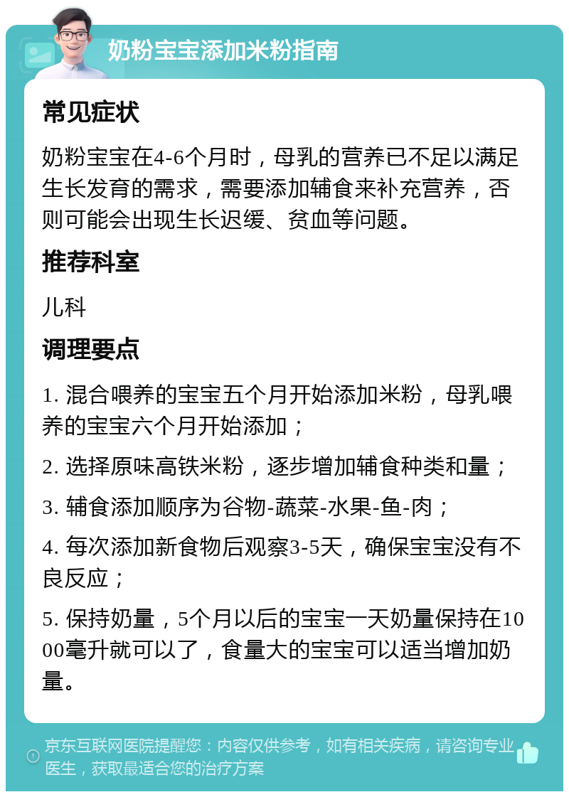 奶粉宝宝添加米粉指南 常见症状 奶粉宝宝在4-6个月时，母乳的营养已不足以满足生长发育的需求，需要添加辅食来补充营养，否则可能会出现生长迟缓、贫血等问题。 推荐科室 儿科 调理要点 1. 混合喂养的宝宝五个月开始添加米粉，母乳喂养的宝宝六个月开始添加； 2. 选择原味高铁米粉，逐步增加辅食种类和量； 3. 辅食添加顺序为谷物-蔬菜-水果-鱼-肉； 4. 每次添加新食物后观察3-5天，确保宝宝没有不良反应； 5. 保持奶量，5个月以后的宝宝一天奶量保持在1000毫升就可以了，食量大的宝宝可以适当增加奶量。