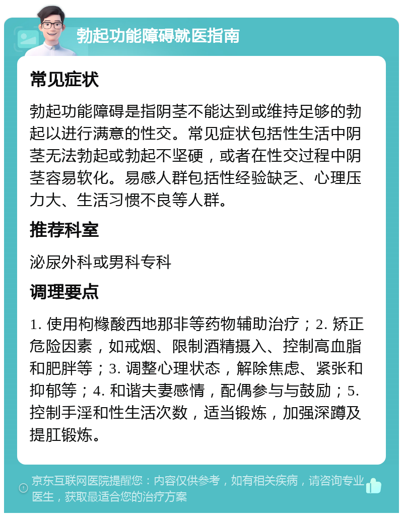 勃起功能障碍就医指南 常见症状 勃起功能障碍是指阴茎不能达到或维持足够的勃起以进行满意的性交。常见症状包括性生活中阴茎无法勃起或勃起不坚硬，或者在性交过程中阴茎容易软化。易感人群包括性经验缺乏、心理压力大、生活习惯不良等人群。 推荐科室 泌尿外科或男科专科 调理要点 1. 使用枸橼酸西地那非等药物辅助治疗；2. 矫正危险因素，如戒烟、限制酒精摄入、控制高血脂和肥胖等；3. 调整心理状态，解除焦虑、紧张和抑郁等；4. 和谐夫妻感情，配偶参与与鼓励；5. 控制手淫和性生活次数，适当锻炼，加强深蹲及提肛锻炼。