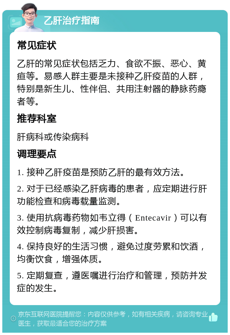 乙肝治疗指南 常见症状 乙肝的常见症状包括乏力、食欲不振、恶心、黄疸等。易感人群主要是未接种乙肝疫苗的人群，特别是新生儿、性伴侣、共用注射器的静脉药瘾者等。 推荐科室 肝病科或传染病科 调理要点 1. 接种乙肝疫苗是预防乙肝的最有效方法。 2. 对于已经感染乙肝病毒的患者，应定期进行肝功能检查和病毒载量监测。 3. 使用抗病毒药物如韦立得（Entecavir）可以有效控制病毒复制，减少肝损害。 4. 保持良好的生活习惯，避免过度劳累和饮酒，均衡饮食，增强体质。 5. 定期复查，遵医嘱进行治疗和管理，预防并发症的发生。