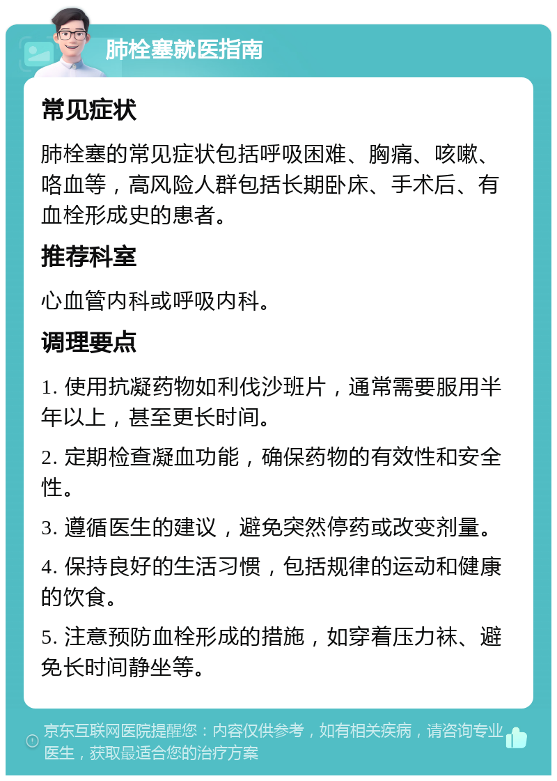 肺栓塞就医指南 常见症状 肺栓塞的常见症状包括呼吸困难、胸痛、咳嗽、咯血等，高风险人群包括长期卧床、手术后、有血栓形成史的患者。 推荐科室 心血管内科或呼吸内科。 调理要点 1. 使用抗凝药物如利伐沙班片，通常需要服用半年以上，甚至更长时间。 2. 定期检查凝血功能，确保药物的有效性和安全性。 3. 遵循医生的建议，避免突然停药或改变剂量。 4. 保持良好的生活习惯，包括规律的运动和健康的饮食。 5. 注意预防血栓形成的措施，如穿着压力袜、避免长时间静坐等。