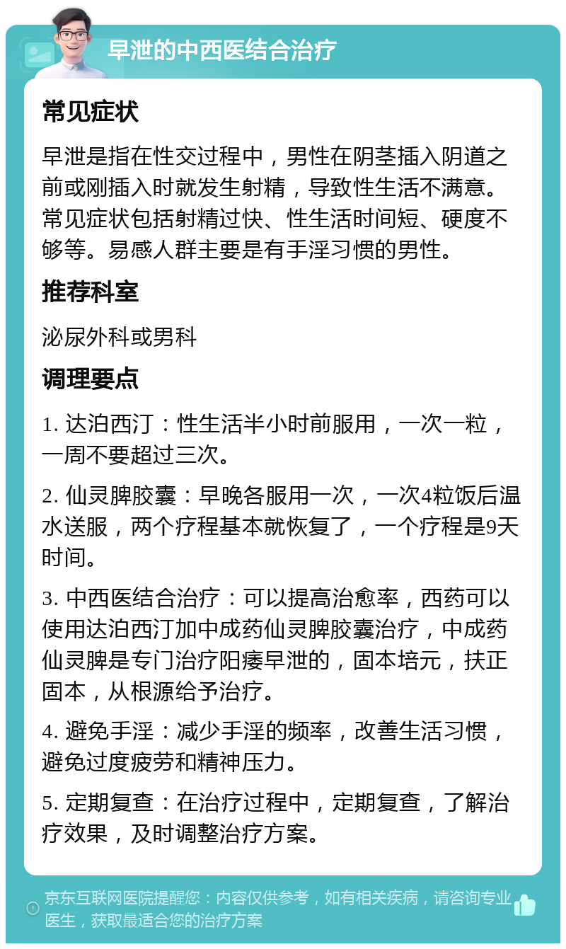 早泄的中西医结合治疗 常见症状 早泄是指在性交过程中，男性在阴茎插入阴道之前或刚插入时就发生射精，导致性生活不满意。常见症状包括射精过快、性生活时间短、硬度不够等。易感人群主要是有手淫习惯的男性。 推荐科室 泌尿外科或男科 调理要点 1. 达泊西汀：性生活半小时前服用，一次一粒，一周不要超过三次。 2. 仙灵脾胶囊：早晚各服用一次，一次4粒饭后温水送服，两个疗程基本就恢复了，一个疗程是9天时间。 3. 中西医结合治疗：可以提高治愈率，西药可以使用达泊西汀加中成药仙灵脾胶囊治疗，中成药仙灵脾是专门治疗阳痿早泄的，固本培元，扶正固本，从根源给予治疗。 4. 避免手淫：减少手淫的频率，改善生活习惯，避免过度疲劳和精神压力。 5. 定期复查：在治疗过程中，定期复查，了解治疗效果，及时调整治疗方案。