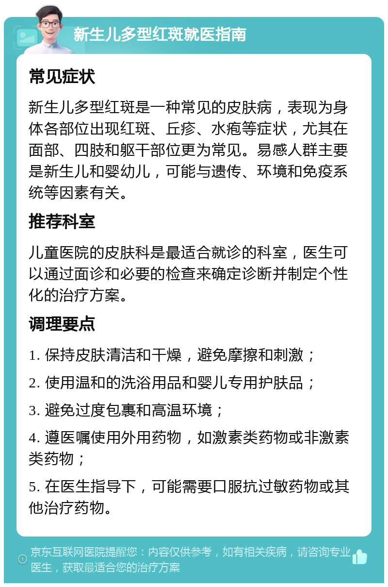 新生儿多型红斑就医指南 常见症状 新生儿多型红斑是一种常见的皮肤病，表现为身体各部位出现红斑、丘疹、水疱等症状，尤其在面部、四肢和躯干部位更为常见。易感人群主要是新生儿和婴幼儿，可能与遗传、环境和免疫系统等因素有关。 推荐科室 儿童医院的皮肤科是最适合就诊的科室，医生可以通过面诊和必要的检查来确定诊断并制定个性化的治疗方案。 调理要点 1. 保持皮肤清洁和干燥，避免摩擦和刺激； 2. 使用温和的洗浴用品和婴儿专用护肤品； 3. 避免过度包裹和高温环境； 4. 遵医嘱使用外用药物，如激素类药物或非激素类药物； 5. 在医生指导下，可能需要口服抗过敏药物或其他治疗药物。