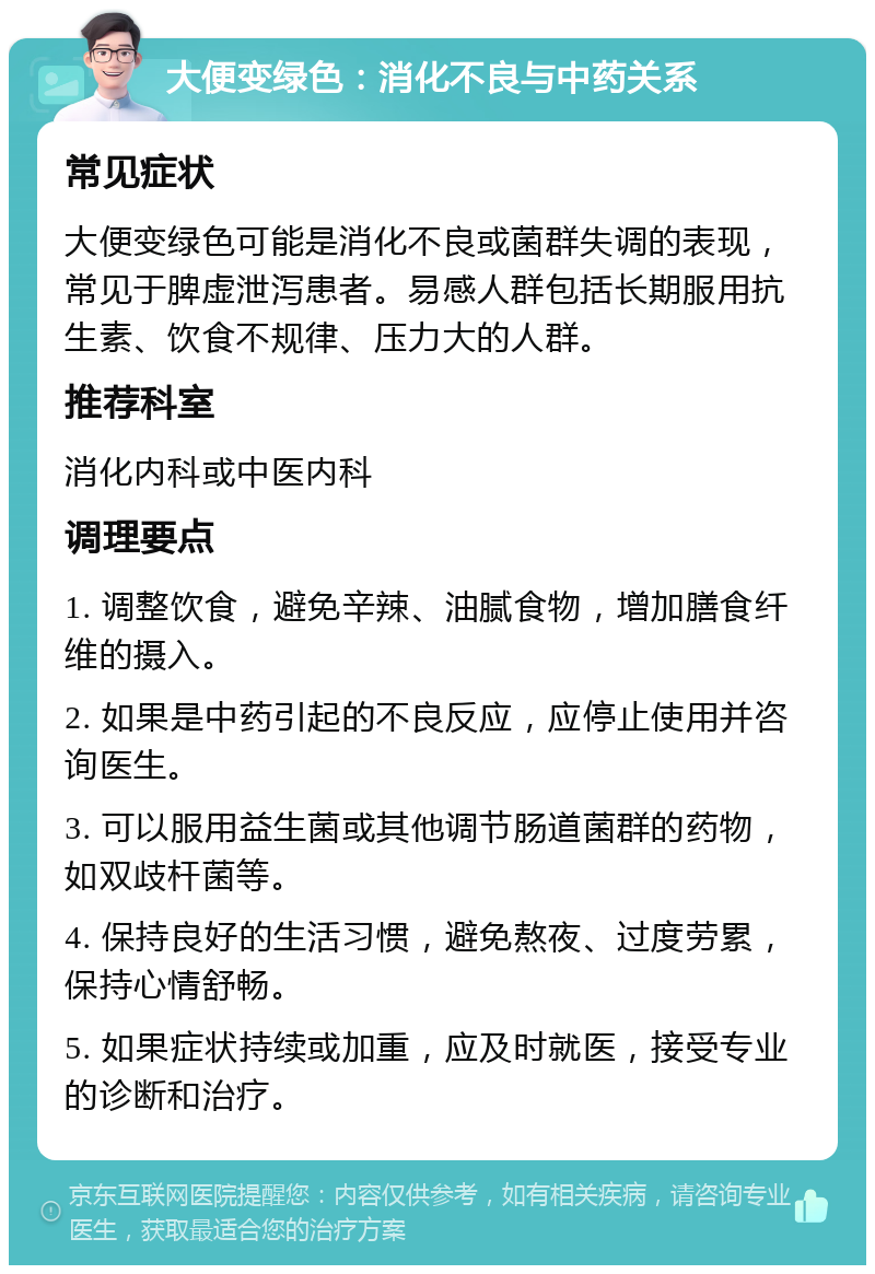 大便变绿色：消化不良与中药关系 常见症状 大便变绿色可能是消化不良或菌群失调的表现，常见于脾虚泄泻患者。易感人群包括长期服用抗生素、饮食不规律、压力大的人群。 推荐科室 消化内科或中医内科 调理要点 1. 调整饮食，避免辛辣、油腻食物，增加膳食纤维的摄入。 2. 如果是中药引起的不良反应，应停止使用并咨询医生。 3. 可以服用益生菌或其他调节肠道菌群的药物，如双歧杆菌等。 4. 保持良好的生活习惯，避免熬夜、过度劳累，保持心情舒畅。 5. 如果症状持续或加重，应及时就医，接受专业的诊断和治疗。