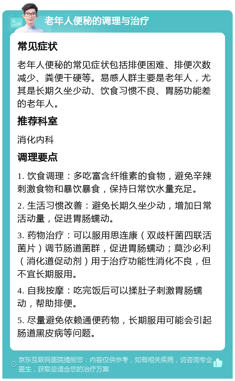 老年人便秘的调理与治疗 常见症状 老年人便秘的常见症状包括排便困难、排便次数减少、粪便干硬等。易感人群主要是老年人，尤其是长期久坐少动、饮食习惯不良、胃肠功能差的老年人。 推荐科室 消化内科 调理要点 1. 饮食调理：多吃富含纤维素的食物，避免辛辣刺激食物和暴饮暴食，保持日常饮水量充足。 2. 生活习惯改善：避免长期久坐少动，增加日常活动量，促进胃肠蠕动。 3. 药物治疗：可以服用思连康（双歧杆菌四联活菌片）调节肠道菌群，促进胃肠蠕动；莫沙必利（消化道促动剂）用于治疗功能性消化不良，但不宜长期服用。 4. 自我按摩：吃完饭后可以揉肚子刺激胃肠蠕动，帮助排便。 5. 尽量避免依赖通便药物，长期服用可能会引起肠道黑皮病等问题。