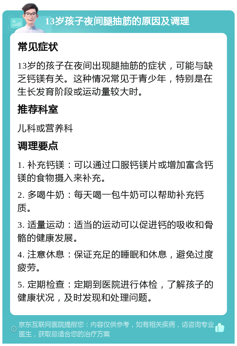 13岁孩子夜间腿抽筋的原因及调理 常见症状 13岁的孩子在夜间出现腿抽筋的症状，可能与缺乏钙镁有关。这种情况常见于青少年，特别是在生长发育阶段或运动量较大时。 推荐科室 儿科或营养科 调理要点 1. 补充钙镁：可以通过口服钙镁片或增加富含钙镁的食物摄入来补充。 2. 多喝牛奶：每天喝一包牛奶可以帮助补充钙质。 3. 适量运动：适当的运动可以促进钙的吸收和骨骼的健康发展。 4. 注意休息：保证充足的睡眠和休息，避免过度疲劳。 5. 定期检查：定期到医院进行体检，了解孩子的健康状况，及时发现和处理问题。