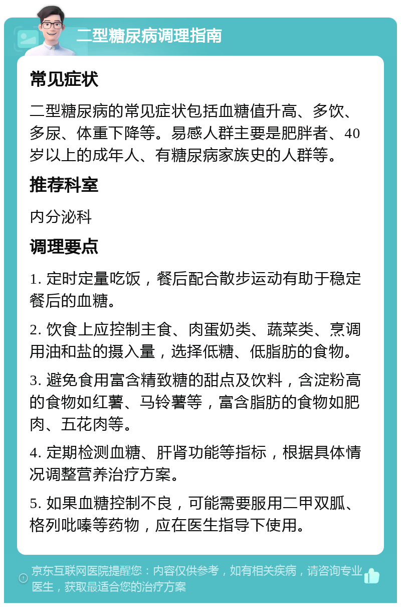 二型糖尿病调理指南 常见症状 二型糖尿病的常见症状包括血糖值升高、多饮、多尿、体重下降等。易感人群主要是肥胖者、40岁以上的成年人、有糖尿病家族史的人群等。 推荐科室 内分泌科 调理要点 1. 定时定量吃饭，餐后配合散步运动有助于稳定餐后的血糖。 2. 饮食上应控制主食、肉蛋奶类、蔬菜类、烹调用油和盐的摄入量，选择低糖、低脂肪的食物。 3. 避免食用富含精致糖的甜点及饮料，含淀粉高的食物如红薯、马铃薯等，富含脂肪的食物如肥肉、五花肉等。 4. 定期检测血糖、肝肾功能等指标，根据具体情况调整营养治疗方案。 5. 如果血糖控制不良，可能需要服用二甲双胍、格列吡嗪等药物，应在医生指导下使用。