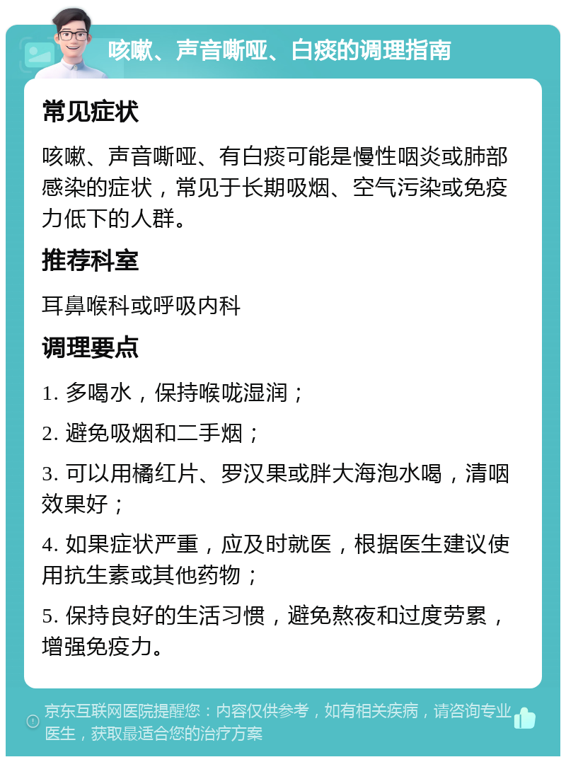 咳嗽、声音嘶哑、白痰的调理指南 常见症状 咳嗽、声音嘶哑、有白痰可能是慢性咽炎或肺部感染的症状，常见于长期吸烟、空气污染或免疫力低下的人群。 推荐科室 耳鼻喉科或呼吸内科 调理要点 1. 多喝水，保持喉咙湿润； 2. 避免吸烟和二手烟； 3. 可以用橘红片、罗汉果或胖大海泡水喝，清咽效果好； 4. 如果症状严重，应及时就医，根据医生建议使用抗生素或其他药物； 5. 保持良好的生活习惯，避免熬夜和过度劳累，增强免疫力。