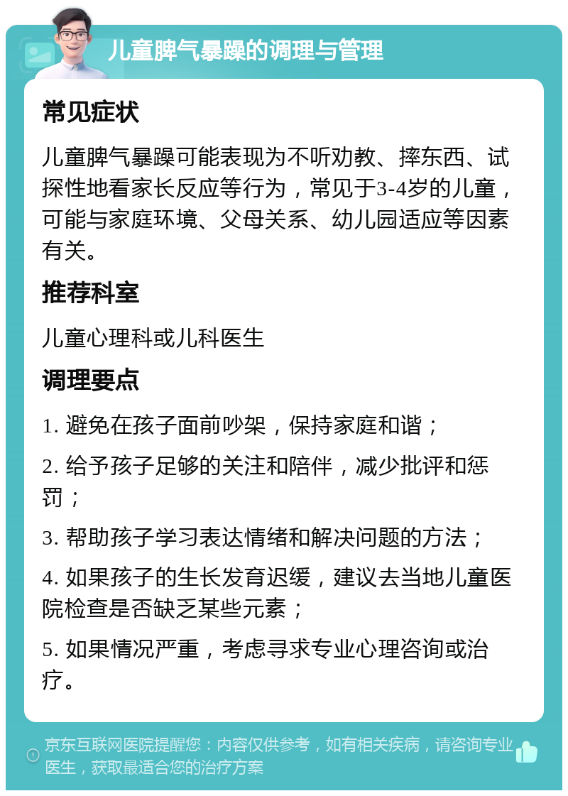 儿童脾气暴躁的调理与管理 常见症状 儿童脾气暴躁可能表现为不听劝教、摔东西、试探性地看家长反应等行为，常见于3-4岁的儿童，可能与家庭环境、父母关系、幼儿园适应等因素有关。 推荐科室 儿童心理科或儿科医生 调理要点 1. 避免在孩子面前吵架，保持家庭和谐； 2. 给予孩子足够的关注和陪伴，减少批评和惩罚； 3. 帮助孩子学习表达情绪和解决问题的方法； 4. 如果孩子的生长发育迟缓，建议去当地儿童医院检查是否缺乏某些元素； 5. 如果情况严重，考虑寻求专业心理咨询或治疗。