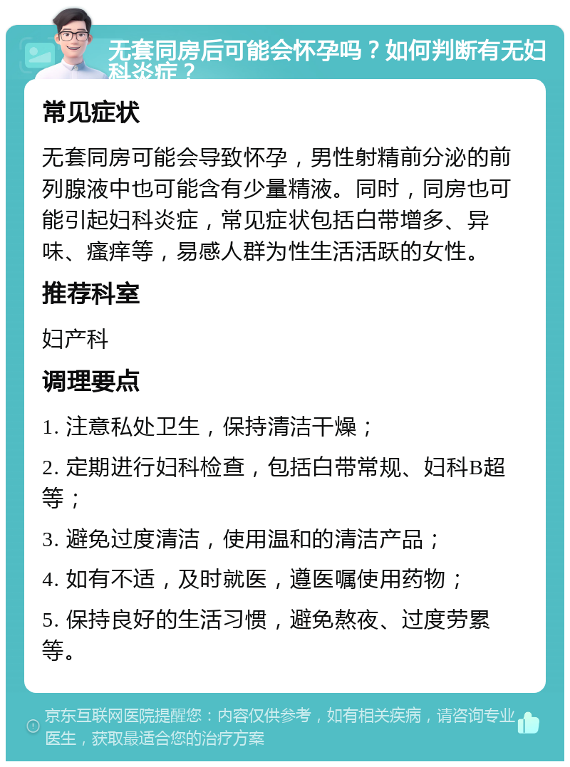 无套同房后可能会怀孕吗？如何判断有无妇科炎症？ 常见症状 无套同房可能会导致怀孕，男性射精前分泌的前列腺液中也可能含有少量精液。同时，同房也可能引起妇科炎症，常见症状包括白带增多、异味、瘙痒等，易感人群为性生活活跃的女性。 推荐科室 妇产科 调理要点 1. 注意私处卫生，保持清洁干燥； 2. 定期进行妇科检查，包括白带常规、妇科B超等； 3. 避免过度清洁，使用温和的清洁产品； 4. 如有不适，及时就医，遵医嘱使用药物； 5. 保持良好的生活习惯，避免熬夜、过度劳累等。