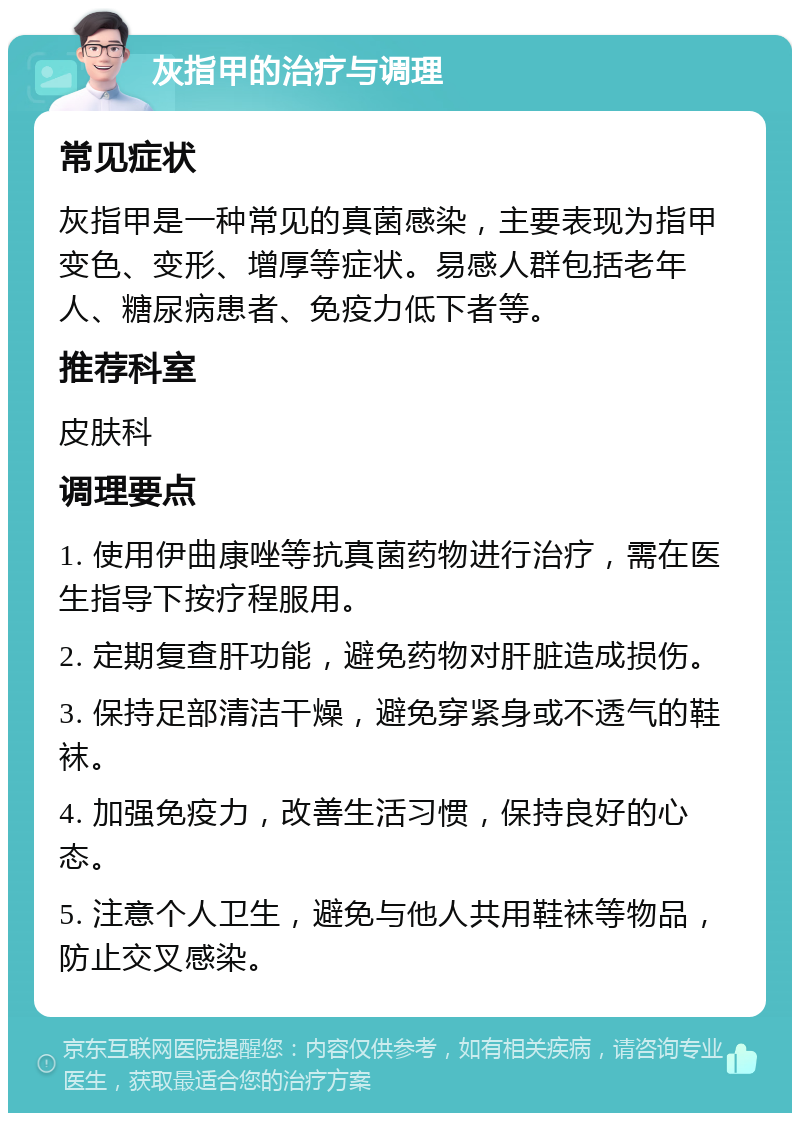 灰指甲的治疗与调理 常见症状 灰指甲是一种常见的真菌感染，主要表现为指甲变色、变形、增厚等症状。易感人群包括老年人、糖尿病患者、免疫力低下者等。 推荐科室 皮肤科 调理要点 1. 使用伊曲康唑等抗真菌药物进行治疗，需在医生指导下按疗程服用。 2. 定期复查肝功能，避免药物对肝脏造成损伤。 3. 保持足部清洁干燥，避免穿紧身或不透气的鞋袜。 4. 加强免疫力，改善生活习惯，保持良好的心态。 5. 注意个人卫生，避免与他人共用鞋袜等物品，防止交叉感染。