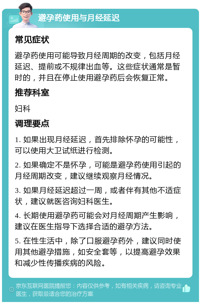 避孕药使用与月经延迟 常见症状 避孕药使用可能导致月经周期的改变，包括月经延迟、提前或不规律出血等。这些症状通常是暂时的，并且在停止使用避孕药后会恢复正常。 推荐科室 妇科 调理要点 1. 如果出现月经延迟，首先排除怀孕的可能性，可以使用大卫试纸进行检测。 2. 如果确定不是怀孕，可能是避孕药使用引起的月经周期改变，建议继续观察月经情况。 3. 如果月经延迟超过一周，或者伴有其他不适症状，建议就医咨询妇科医生。 4. 长期使用避孕药可能会对月经周期产生影响，建议在医生指导下选择合适的避孕方法。 5. 在性生活中，除了口服避孕药外，建议同时使用其他避孕措施，如安全套等，以提高避孕效果和减少性传播疾病的风险。