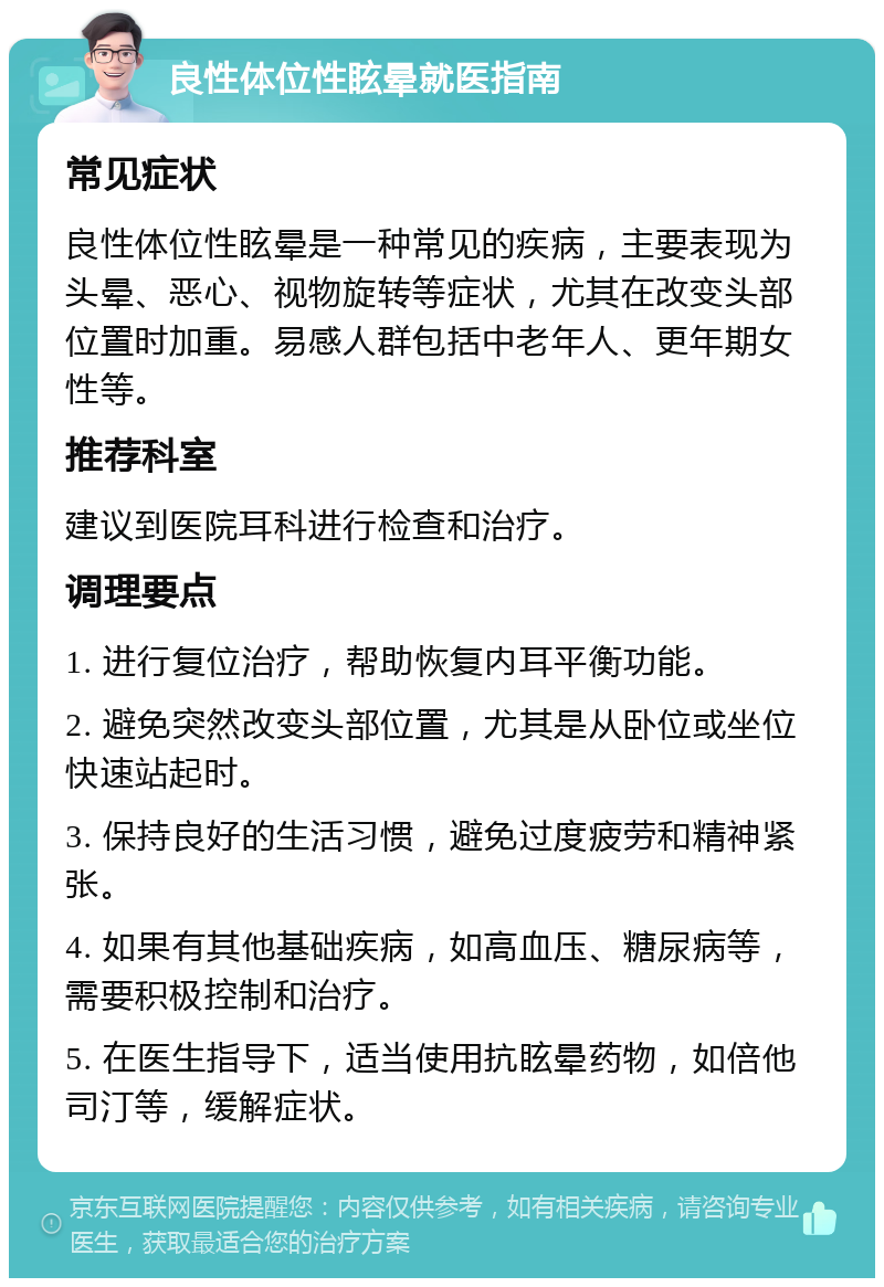 良性体位性眩晕就医指南 常见症状 良性体位性眩晕是一种常见的疾病，主要表现为头晕、恶心、视物旋转等症状，尤其在改变头部位置时加重。易感人群包括中老年人、更年期女性等。 推荐科室 建议到医院耳科进行检查和治疗。 调理要点 1. 进行复位治疗，帮助恢复内耳平衡功能。 2. 避免突然改变头部位置，尤其是从卧位或坐位快速站起时。 3. 保持良好的生活习惯，避免过度疲劳和精神紧张。 4. 如果有其他基础疾病，如高血压、糖尿病等，需要积极控制和治疗。 5. 在医生指导下，适当使用抗眩晕药物，如倍他司汀等，缓解症状。