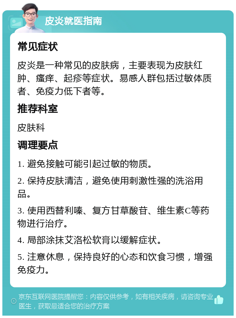 皮炎就医指南 常见症状 皮炎是一种常见的皮肤病，主要表现为皮肤红肿、瘙痒、起疹等症状。易感人群包括过敏体质者、免疫力低下者等。 推荐科室 皮肤科 调理要点 1. 避免接触可能引起过敏的物质。 2. 保持皮肤清洁，避免使用刺激性强的洗浴用品。 3. 使用西替利嗪、复方甘草酸苷、维生素C等药物进行治疗。 4. 局部涂抹艾洛松软膏以缓解症状。 5. 注意休息，保持良好的心态和饮食习惯，增强免疫力。