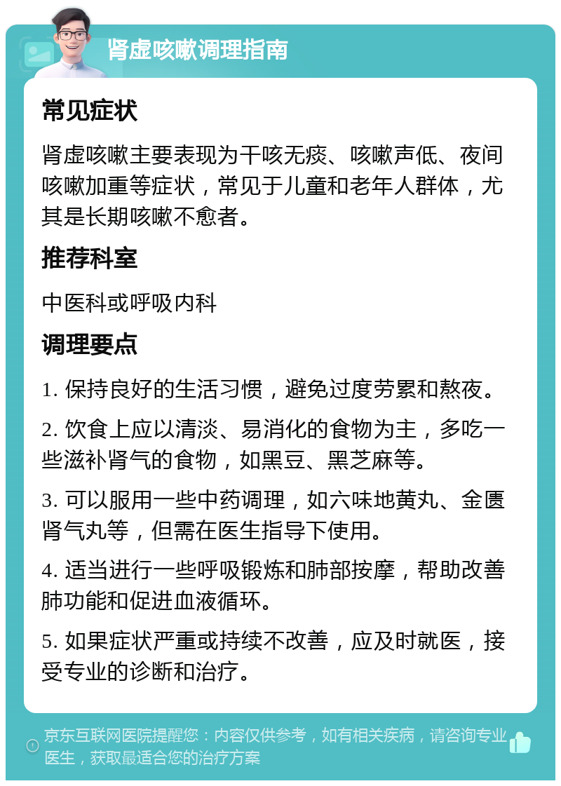 肾虚咳嗽调理指南 常见症状 肾虚咳嗽主要表现为干咳无痰、咳嗽声低、夜间咳嗽加重等症状，常见于儿童和老年人群体，尤其是长期咳嗽不愈者。 推荐科室 中医科或呼吸内科 调理要点 1. 保持良好的生活习惯，避免过度劳累和熬夜。 2. 饮食上应以清淡、易消化的食物为主，多吃一些滋补肾气的食物，如黑豆、黑芝麻等。 3. 可以服用一些中药调理，如六味地黄丸、金匮肾气丸等，但需在医生指导下使用。 4. 适当进行一些呼吸锻炼和肺部按摩，帮助改善肺功能和促进血液循环。 5. 如果症状严重或持续不改善，应及时就医，接受专业的诊断和治疗。