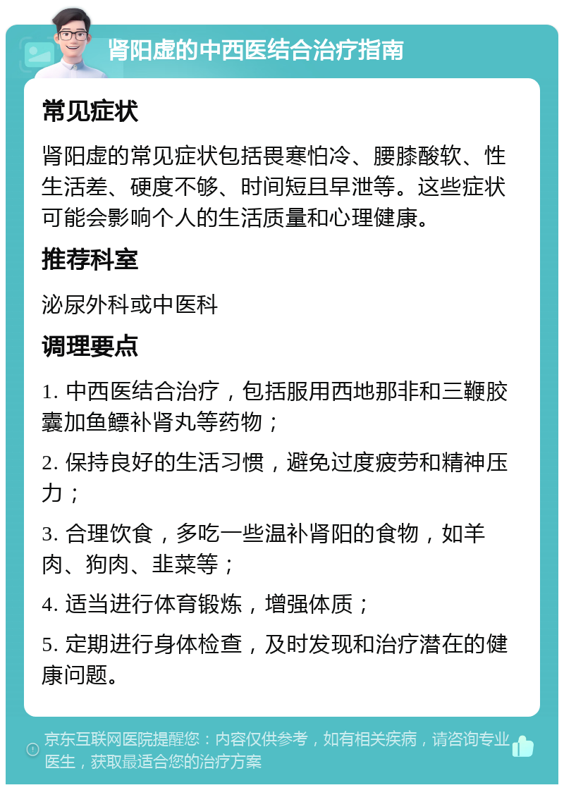 肾阳虚的中西医结合治疗指南 常见症状 肾阳虚的常见症状包括畏寒怕冷、腰膝酸软、性生活差、硬度不够、时间短且早泄等。这些症状可能会影响个人的生活质量和心理健康。 推荐科室 泌尿外科或中医科 调理要点 1. 中西医结合治疗，包括服用西地那非和三鞭胶囊加鱼鳔补肾丸等药物； 2. 保持良好的生活习惯，避免过度疲劳和精神压力； 3. 合理饮食，多吃一些温补肾阳的食物，如羊肉、狗肉、韭菜等； 4. 适当进行体育锻炼，增强体质； 5. 定期进行身体检查，及时发现和治疗潜在的健康问题。