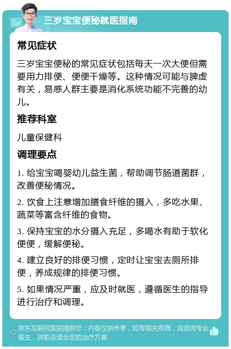 三岁宝宝便秘就医指南 常见症状 三岁宝宝便秘的常见症状包括每天一次大便但需要用力排便、便便干燥等。这种情况可能与脾虚有关，易感人群主要是消化系统功能不完善的幼儿。 推荐科室 儿童保健科 调理要点 1. 给宝宝喝婴幼儿益生菌，帮助调节肠道菌群，改善便秘情况。 2. 饮食上注意增加膳食纤维的摄入，多吃水果、蔬菜等富含纤维的食物。 3. 保持宝宝的水分摄入充足，多喝水有助于软化便便，缓解便秘。 4. 建立良好的排便习惯，定时让宝宝去厕所排便，养成规律的排便习惯。 5. 如果情况严重，应及时就医，遵循医生的指导进行治疗和调理。