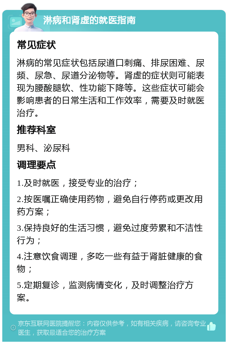 淋病和肾虚的就医指南 常见症状 淋病的常见症状包括尿道口刺痛、排尿困难、尿频、尿急、尿道分泌物等。肾虚的症状则可能表现为腰酸腿软、性功能下降等。这些症状可能会影响患者的日常生活和工作效率，需要及时就医治疗。 推荐科室 男科、泌尿科 调理要点 1.及时就医，接受专业的治疗； 2.按医嘱正确使用药物，避免自行停药或更改用药方案； 3.保持良好的生活习惯，避免过度劳累和不洁性行为； 4.注意饮食调理，多吃一些有益于肾脏健康的食物； 5.定期复诊，监测病情变化，及时调整治疗方案。