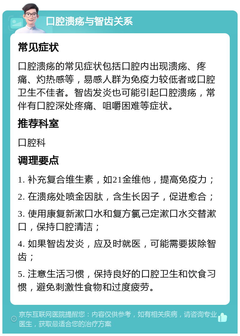 口腔溃疡与智齿关系 常见症状 口腔溃疡的常见症状包括口腔内出现溃疡、疼痛、灼热感等，易感人群为免疫力较低者或口腔卫生不佳者。智齿发炎也可能引起口腔溃疡，常伴有口腔深处疼痛、咀嚼困难等症状。 推荐科室 口腔科 调理要点 1. 补充复合维生素，如21金维他，提高免疫力； 2. 在溃疡处喷金因肽，含生长因子，促进愈合； 3. 使用康复新漱口水和复方氯己定漱口水交替漱口，保持口腔清洁； 4. 如果智齿发炎，应及时就医，可能需要拔除智齿； 5. 注意生活习惯，保持良好的口腔卫生和饮食习惯，避免刺激性食物和过度疲劳。