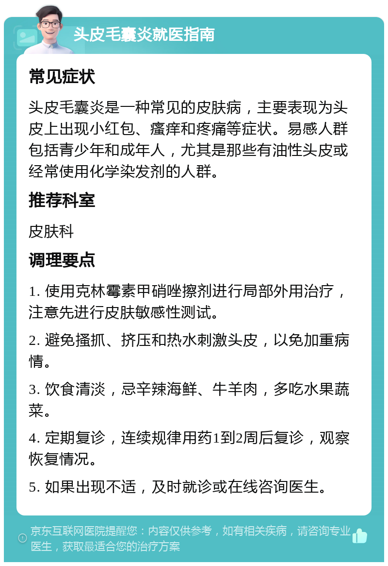 头皮毛囊炎就医指南 常见症状 头皮毛囊炎是一种常见的皮肤病，主要表现为头皮上出现小红包、瘙痒和疼痛等症状。易感人群包括青少年和成年人，尤其是那些有油性头皮或经常使用化学染发剂的人群。 推荐科室 皮肤科 调理要点 1. 使用克林霉素甲硝唑擦剂进行局部外用治疗，注意先进行皮肤敏感性测试。 2. 避免搔抓、挤压和热水刺激头皮，以免加重病情。 3. 饮食清淡，忌辛辣海鲜、牛羊肉，多吃水果蔬菜。 4. 定期复诊，连续规律用药1到2周后复诊，观察恢复情况。 5. 如果出现不适，及时就诊或在线咨询医生。