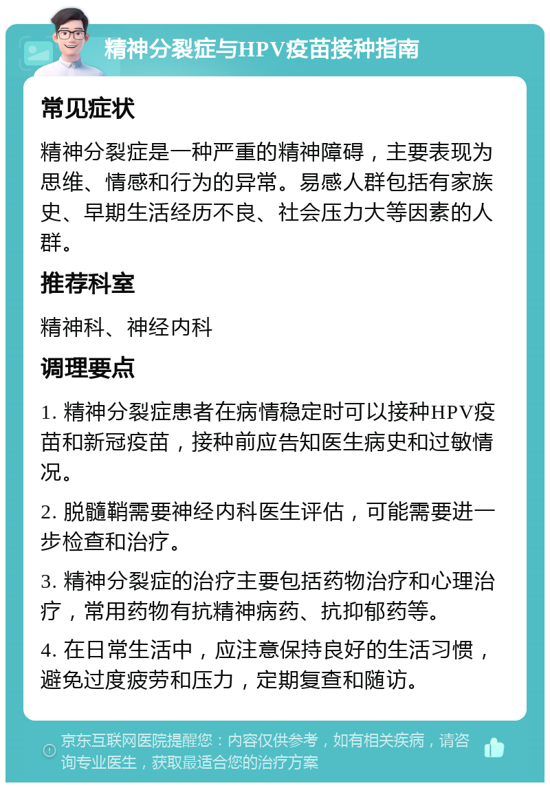 精神分裂症与HPV疫苗接种指南 常见症状 精神分裂症是一种严重的精神障碍，主要表现为思维、情感和行为的异常。易感人群包括有家族史、早期生活经历不良、社会压力大等因素的人群。 推荐科室 精神科、神经内科 调理要点 1. 精神分裂症患者在病情稳定时可以接种HPV疫苗和新冠疫苗，接种前应告知医生病史和过敏情况。 2. 脱髓鞘需要神经内科医生评估，可能需要进一步检查和治疗。 3. 精神分裂症的治疗主要包括药物治疗和心理治疗，常用药物有抗精神病药、抗抑郁药等。 4. 在日常生活中，应注意保持良好的生活习惯，避免过度疲劳和压力，定期复查和随访。