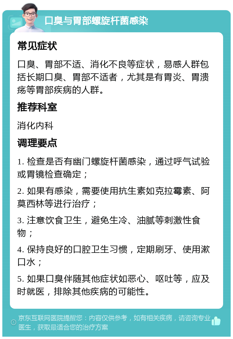 口臭与胃部螺旋杆菌感染 常见症状 口臭、胃部不适、消化不良等症状，易感人群包括长期口臭、胃部不适者，尤其是有胃炎、胃溃疡等胃部疾病的人群。 推荐科室 消化内科 调理要点 1. 检查是否有幽门螺旋杆菌感染，通过呼气试验或胃镜检查确定； 2. 如果有感染，需要使用抗生素如克拉霉素、阿莫西林等进行治疗； 3. 注意饮食卫生，避免生冷、油腻等刺激性食物； 4. 保持良好的口腔卫生习惯，定期刷牙、使用漱口水； 5. 如果口臭伴随其他症状如恶心、呕吐等，应及时就医，排除其他疾病的可能性。