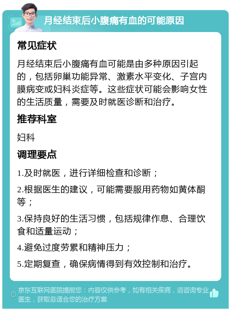 月经结束后小腹痛有血的可能原因 常见症状 月经结束后小腹痛有血可能是由多种原因引起的，包括卵巢功能异常、激素水平变化、子宫内膜病变或妇科炎症等。这些症状可能会影响女性的生活质量，需要及时就医诊断和治疗。 推荐科室 妇科 调理要点 1.及时就医，进行详细检查和诊断； 2.根据医生的建议，可能需要服用药物如黄体酮等； 3.保持良好的生活习惯，包括规律作息、合理饮食和适量运动； 4.避免过度劳累和精神压力； 5.定期复查，确保病情得到有效控制和治疗。