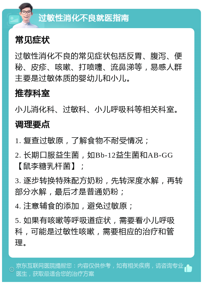 过敏性消化不良就医指南 常见症状 过敏性消化不良的常见症状包括反胃、腹泻、便秘、皮疹、咳嗽、打喷嚏、流鼻涕等，易感人群主要是过敏体质的婴幼儿和小儿。 推荐科室 小儿消化科、过敏科、小儿呼吸科等相关科室。 调理要点 1. 复查过敏原，了解食物不耐受情况； 2. 长期口服益生菌，如Bb-12益生菌和AB-GG【鼠李糖乳杆菌】； 3. 逐步转换特殊配方奶粉，先转深度水解，再转部分水解，最后才是普通奶粉； 4. 注意辅食的添加，避免过敏原； 5. 如果有咳嗽等呼吸道症状，需要看小儿呼吸科，可能是过敏性咳嗽，需要相应的治疗和管理。