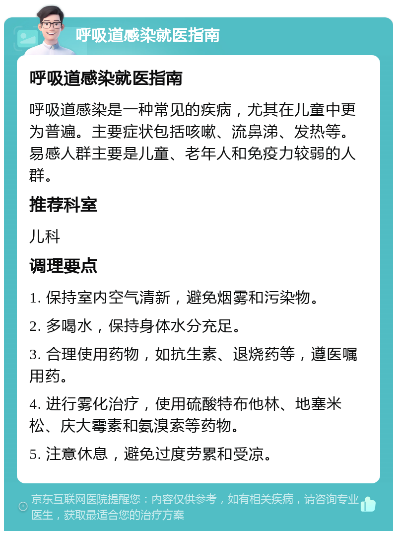 呼吸道感染就医指南 呼吸道感染就医指南 呼吸道感染是一种常见的疾病，尤其在儿童中更为普遍。主要症状包括咳嗽、流鼻涕、发热等。易感人群主要是儿童、老年人和免疫力较弱的人群。 推荐科室 儿科 调理要点 1. 保持室内空气清新，避免烟雾和污染物。 2. 多喝水，保持身体水分充足。 3. 合理使用药物，如抗生素、退烧药等，遵医嘱用药。 4. 进行雾化治疗，使用硫酸特布他林、地塞米松、庆大霉素和氨溴索等药物。 5. 注意休息，避免过度劳累和受凉。