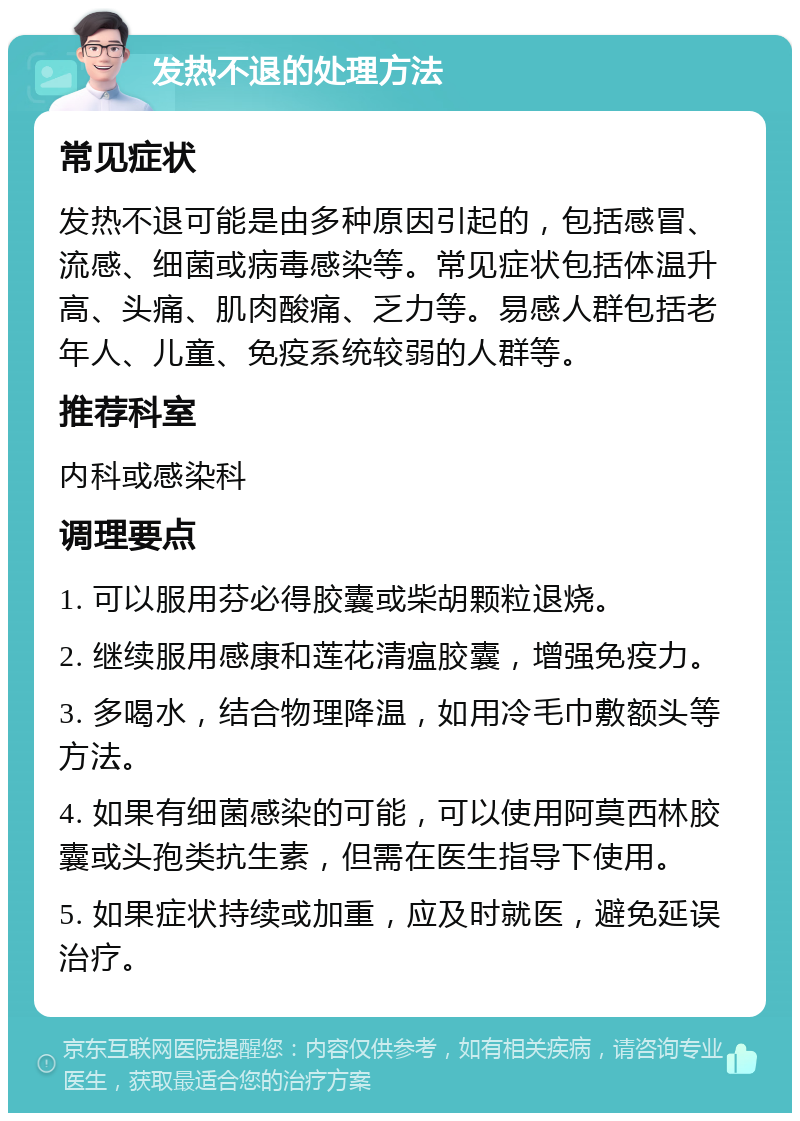 发热不退的处理方法 常见症状 发热不退可能是由多种原因引起的，包括感冒、流感、细菌或病毒感染等。常见症状包括体温升高、头痛、肌肉酸痛、乏力等。易感人群包括老年人、儿童、免疫系统较弱的人群等。 推荐科室 内科或感染科 调理要点 1. 可以服用芬必得胶囊或柴胡颗粒退烧。 2. 继续服用感康和莲花清瘟胶囊，增强免疫力。 3. 多喝水，结合物理降温，如用冷毛巾敷额头等方法。 4. 如果有细菌感染的可能，可以使用阿莫西林胶囊或头孢类抗生素，但需在医生指导下使用。 5. 如果症状持续或加重，应及时就医，避免延误治疗。