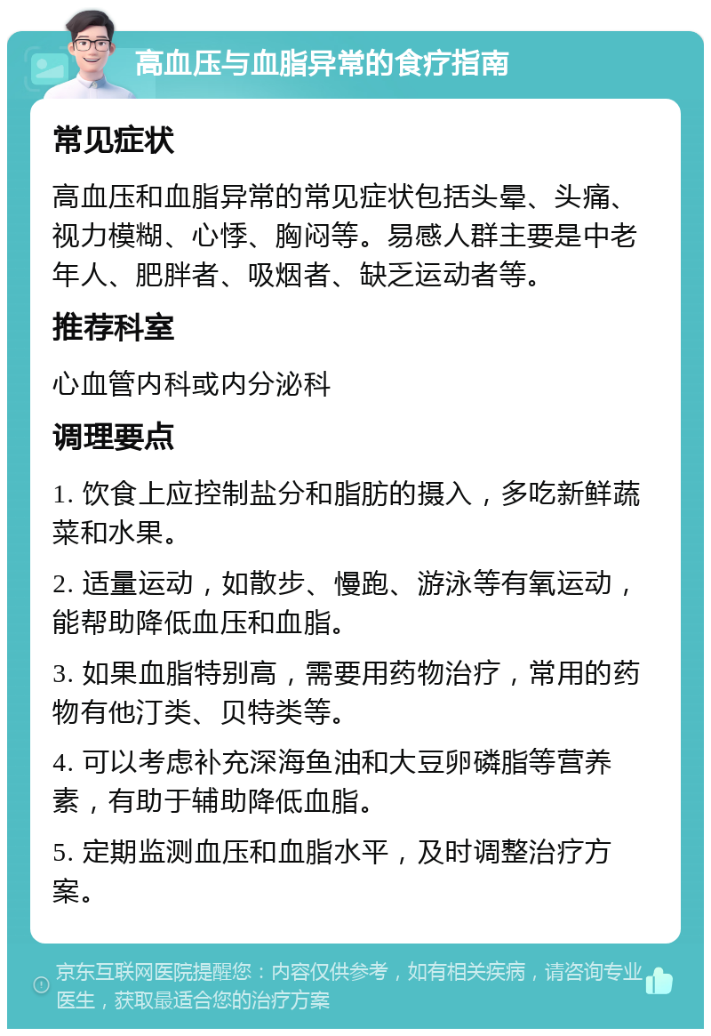 高血压与血脂异常的食疗指南 常见症状 高血压和血脂异常的常见症状包括头晕、头痛、视力模糊、心悸、胸闷等。易感人群主要是中老年人、肥胖者、吸烟者、缺乏运动者等。 推荐科室 心血管内科或内分泌科 调理要点 1. 饮食上应控制盐分和脂肪的摄入，多吃新鲜蔬菜和水果。 2. 适量运动，如散步、慢跑、游泳等有氧运动，能帮助降低血压和血脂。 3. 如果血脂特别高，需要用药物治疗，常用的药物有他汀类、贝特类等。 4. 可以考虑补充深海鱼油和大豆卵磷脂等营养素，有助于辅助降低血脂。 5. 定期监测血压和血脂水平，及时调整治疗方案。