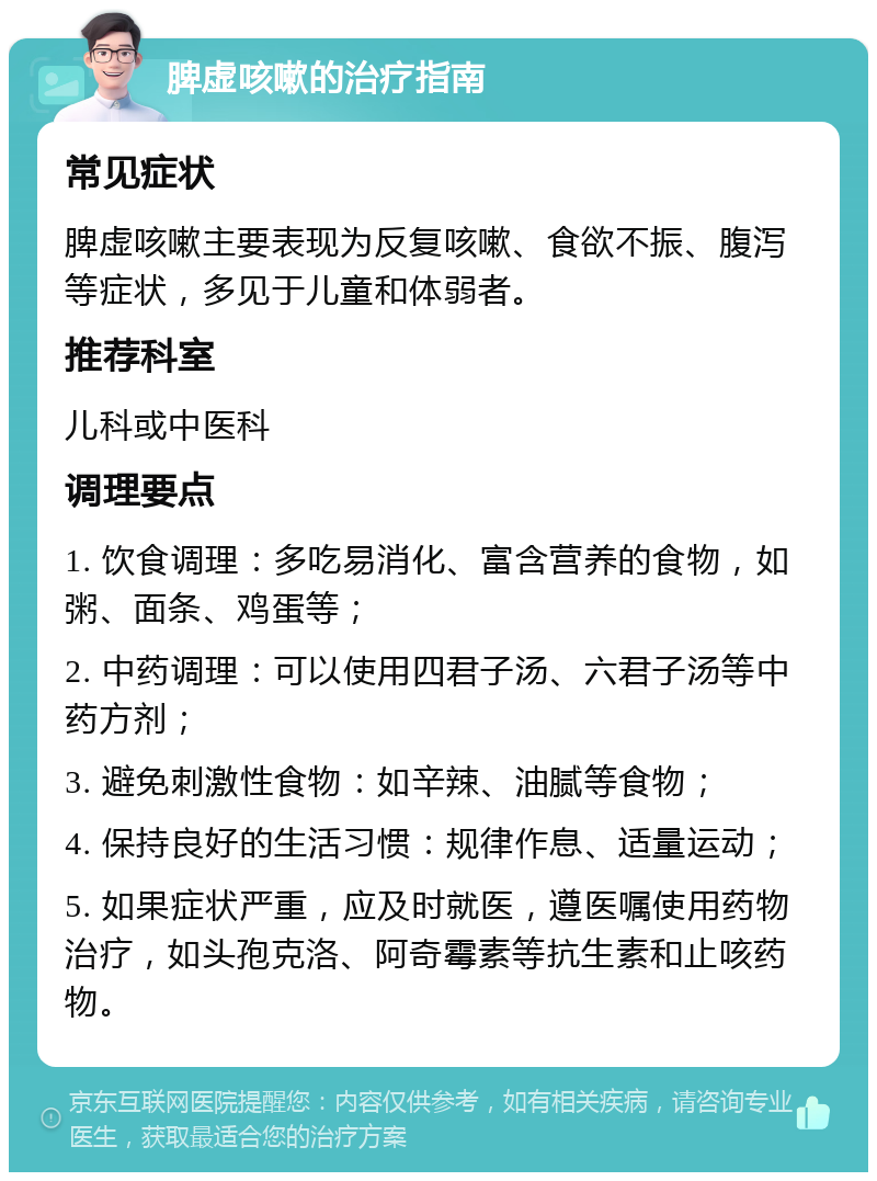 脾虚咳嗽的治疗指南 常见症状 脾虚咳嗽主要表现为反复咳嗽、食欲不振、腹泻等症状，多见于儿童和体弱者。 推荐科室 儿科或中医科 调理要点 1. 饮食调理：多吃易消化、富含营养的食物，如粥、面条、鸡蛋等； 2. 中药调理：可以使用四君子汤、六君子汤等中药方剂； 3. 避免刺激性食物：如辛辣、油腻等食物； 4. 保持良好的生活习惯：规律作息、适量运动； 5. 如果症状严重，应及时就医，遵医嘱使用药物治疗，如头孢克洛、阿奇霉素等抗生素和止咳药物。