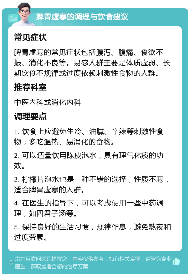 脾胃虚寒的调理与饮食建议 常见症状 脾胃虚寒的常见症状包括腹泻、腹痛、食欲不振、消化不良等。易感人群主要是体质虚弱、长期饮食不规律或过度依赖刺激性食物的人群。 推荐科室 中医内科或消化内科 调理要点 1. 饮食上应避免生冷、油腻、辛辣等刺激性食物，多吃温热、易消化的食物。 2. 可以适量饮用陈皮泡水，具有理气化痰的功效。 3. 柠檬片泡水也是一种不错的选择，性质不寒，适合脾胃虚寒的人群。 4. 在医生的指导下，可以考虑使用一些中药调理，如四君子汤等。 5. 保持良好的生活习惯，规律作息，避免熬夜和过度劳累。