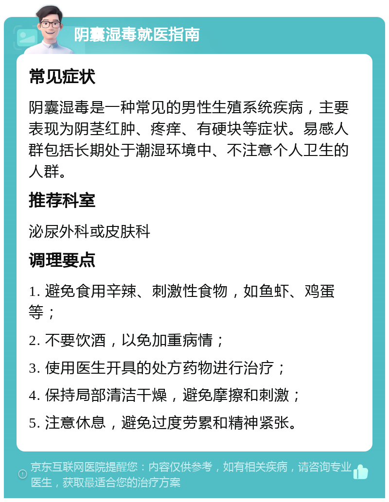 阴囊湿毒就医指南 常见症状 阴囊湿毒是一种常见的男性生殖系统疾病，主要表现为阴茎红肿、疼痒、有硬块等症状。易感人群包括长期处于潮湿环境中、不注意个人卫生的人群。 推荐科室 泌尿外科或皮肤科 调理要点 1. 避免食用辛辣、刺激性食物，如鱼虾、鸡蛋等； 2. 不要饮酒，以免加重病情； 3. 使用医生开具的处方药物进行治疗； 4. 保持局部清洁干燥，避免摩擦和刺激； 5. 注意休息，避免过度劳累和精神紧张。