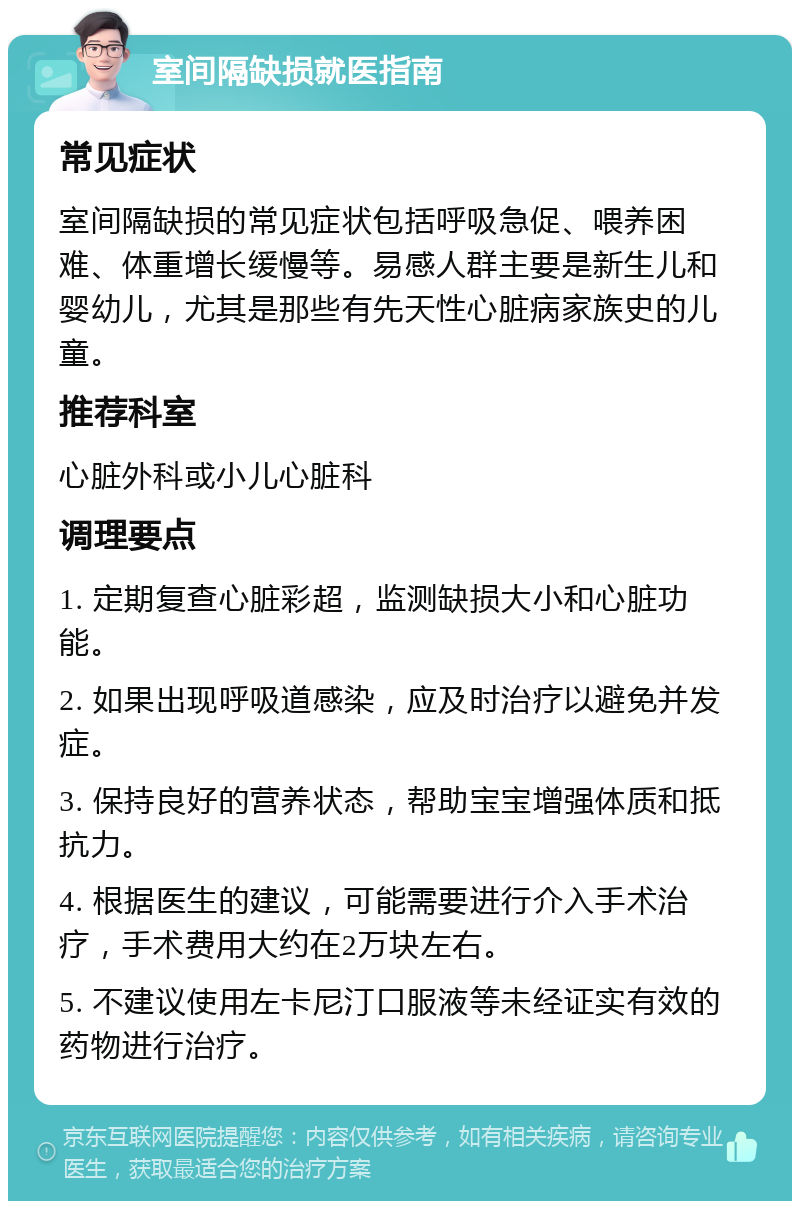 室间隔缺损就医指南 常见症状 室间隔缺损的常见症状包括呼吸急促、喂养困难、体重增长缓慢等。易感人群主要是新生儿和婴幼儿，尤其是那些有先天性心脏病家族史的儿童。 推荐科室 心脏外科或小儿心脏科 调理要点 1. 定期复查心脏彩超，监测缺损大小和心脏功能。 2. 如果出现呼吸道感染，应及时治疗以避免并发症。 3. 保持良好的营养状态，帮助宝宝增强体质和抵抗力。 4. 根据医生的建议，可能需要进行介入手术治疗，手术费用大约在2万块左右。 5. 不建议使用左卡尼汀口服液等未经证实有效的药物进行治疗。