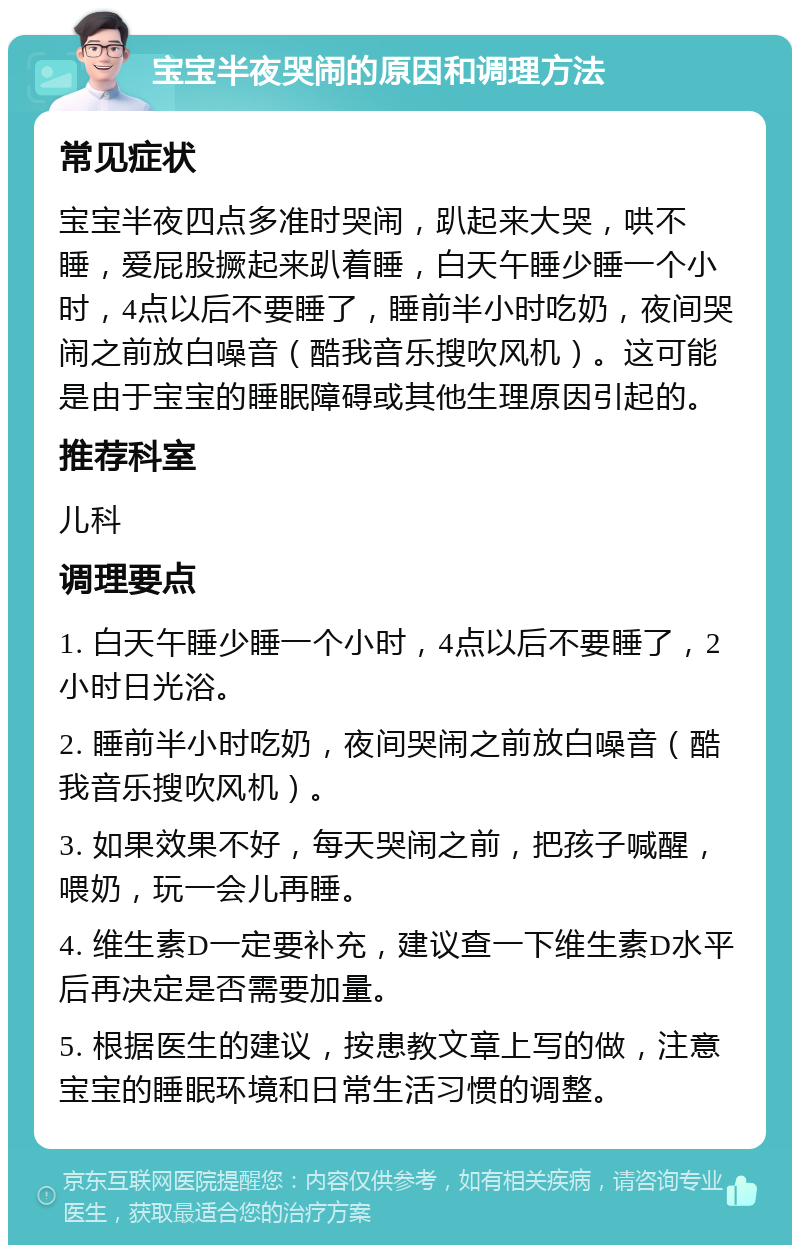 宝宝半夜哭闹的原因和调理方法 常见症状 宝宝半夜四点多准时哭闹，趴起来大哭，哄不睡，爱屁股撅起来趴着睡，白天午睡少睡一个小时，4点以后不要睡了，睡前半小时吃奶，夜间哭闹之前放白噪音（酷我音乐搜吹风机）。这可能是由于宝宝的睡眠障碍或其他生理原因引起的。 推荐科室 儿科 调理要点 1. 白天午睡少睡一个小时，4点以后不要睡了，2小时日光浴。 2. 睡前半小时吃奶，夜间哭闹之前放白噪音（酷我音乐搜吹风机）。 3. 如果效果不好，每天哭闹之前，把孩子喊醒，喂奶，玩一会儿再睡。 4. 维生素D一定要补充，建议查一下维生素D水平后再决定是否需要加量。 5. 根据医生的建议，按患教文章上写的做，注意宝宝的睡眠环境和日常生活习惯的调整。