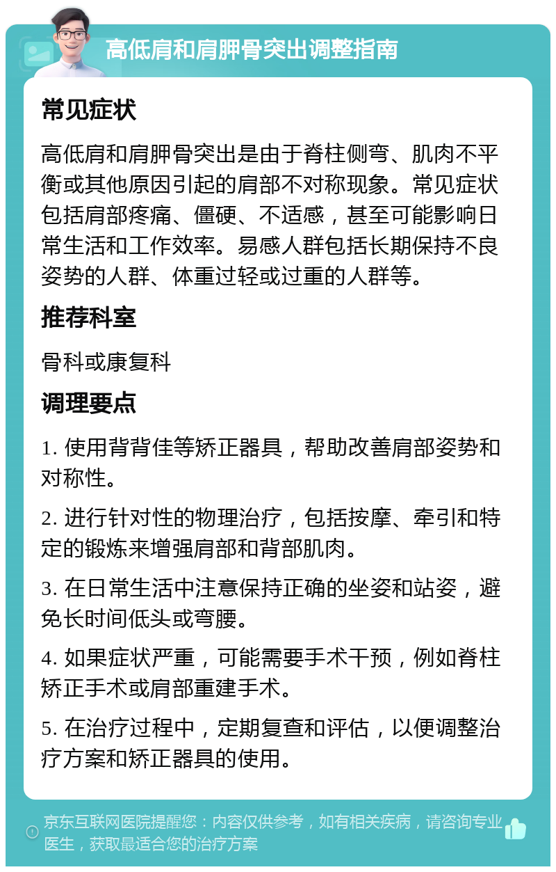 高低肩和肩胛骨突出调整指南 常见症状 高低肩和肩胛骨突出是由于脊柱侧弯、肌肉不平衡或其他原因引起的肩部不对称现象。常见症状包括肩部疼痛、僵硬、不适感，甚至可能影响日常生活和工作效率。易感人群包括长期保持不良姿势的人群、体重过轻或过重的人群等。 推荐科室 骨科或康复科 调理要点 1. 使用背背佳等矫正器具，帮助改善肩部姿势和对称性。 2. 进行针对性的物理治疗，包括按摩、牵引和特定的锻炼来增强肩部和背部肌肉。 3. 在日常生活中注意保持正确的坐姿和站姿，避免长时间低头或弯腰。 4. 如果症状严重，可能需要手术干预，例如脊柱矫正手术或肩部重建手术。 5. 在治疗过程中，定期复查和评估，以便调整治疗方案和矫正器具的使用。