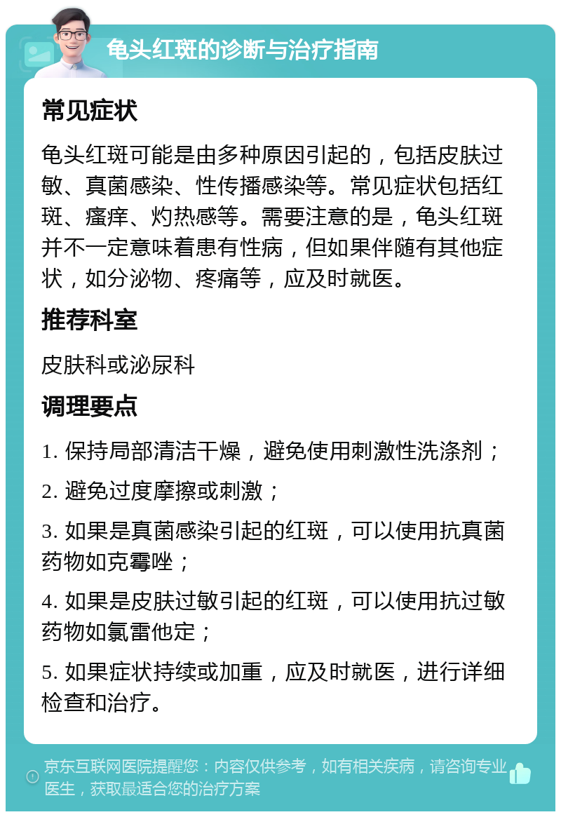 龟头红斑的诊断与治疗指南 常见症状 龟头红斑可能是由多种原因引起的，包括皮肤过敏、真菌感染、性传播感染等。常见症状包括红斑、瘙痒、灼热感等。需要注意的是，龟头红斑并不一定意味着患有性病，但如果伴随有其他症状，如分泌物、疼痛等，应及时就医。 推荐科室 皮肤科或泌尿科 调理要点 1. 保持局部清洁干燥，避免使用刺激性洗涤剂； 2. 避免过度摩擦或刺激； 3. 如果是真菌感染引起的红斑，可以使用抗真菌药物如克霉唑； 4. 如果是皮肤过敏引起的红斑，可以使用抗过敏药物如氯雷他定； 5. 如果症状持续或加重，应及时就医，进行详细检查和治疗。