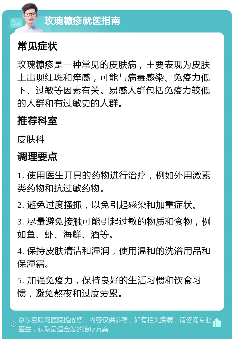 玫瑰糠疹就医指南 常见症状 玫瑰糠疹是一种常见的皮肤病，主要表现为皮肤上出现红斑和痒感，可能与病毒感染、免疫力低下、过敏等因素有关。易感人群包括免疫力较低的人群和有过敏史的人群。 推荐科室 皮肤科 调理要点 1. 使用医生开具的药物进行治疗，例如外用激素类药物和抗过敏药物。 2. 避免过度搔抓，以免引起感染和加重症状。 3. 尽量避免接触可能引起过敏的物质和食物，例如鱼、虾、海鲜、酒等。 4. 保持皮肤清洁和湿润，使用温和的洗浴用品和保湿霜。 5. 加强免疫力，保持良好的生活习惯和饮食习惯，避免熬夜和过度劳累。