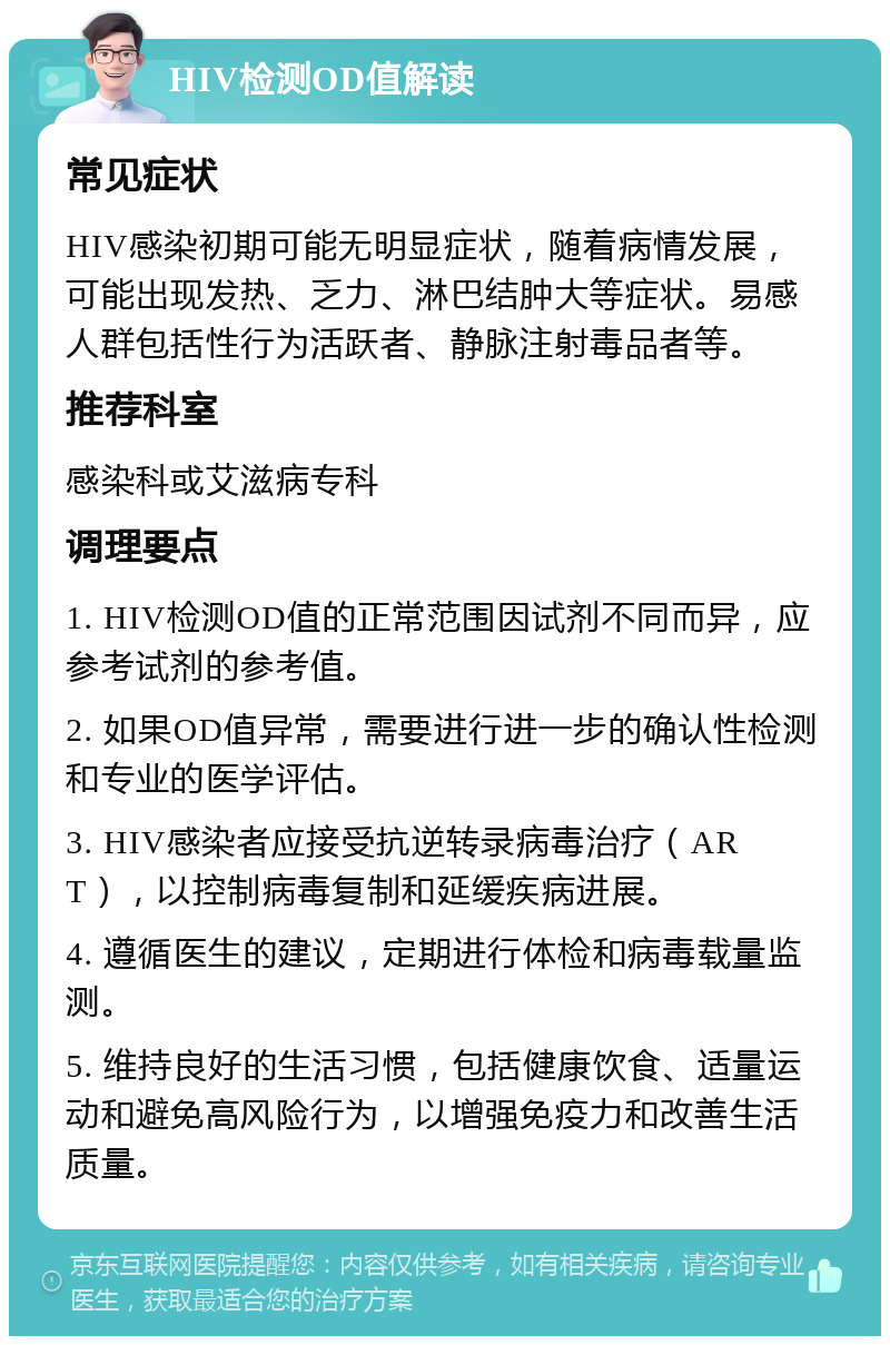 HIV检测OD值解读 常见症状 HIV感染初期可能无明显症状，随着病情发展，可能出现发热、乏力、淋巴结肿大等症状。易感人群包括性行为活跃者、静脉注射毒品者等。 推荐科室 感染科或艾滋病专科 调理要点 1. HIV检测OD值的正常范围因试剂不同而异，应参考试剂的参考值。 2. 如果OD值异常，需要进行进一步的确认性检测和专业的医学评估。 3. HIV感染者应接受抗逆转录病毒治疗（ART），以控制病毒复制和延缓疾病进展。 4. 遵循医生的建议，定期进行体检和病毒载量监测。 5. 维持良好的生活习惯，包括健康饮食、适量运动和避免高风险行为，以增强免疫力和改善生活质量。