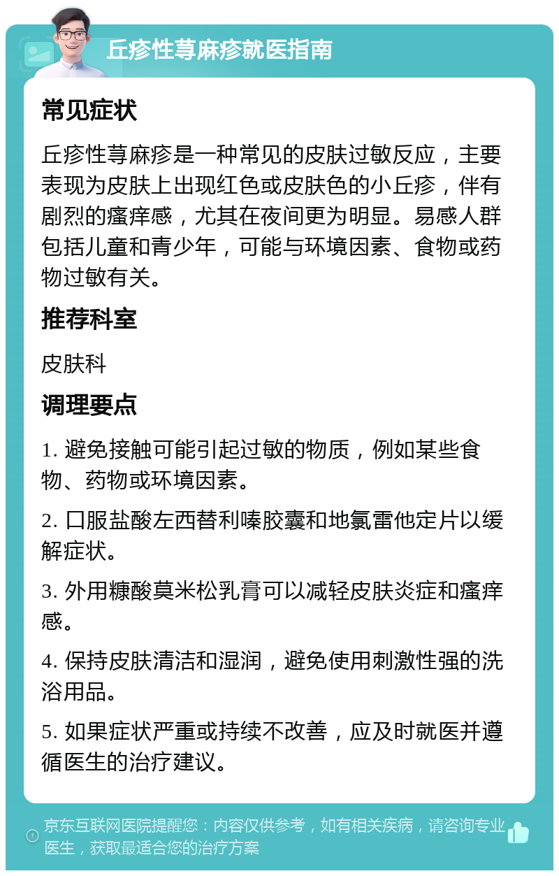 丘疹性荨麻疹就医指南 常见症状 丘疹性荨麻疹是一种常见的皮肤过敏反应，主要表现为皮肤上出现红色或皮肤色的小丘疹，伴有剧烈的瘙痒感，尤其在夜间更为明显。易感人群包括儿童和青少年，可能与环境因素、食物或药物过敏有关。 推荐科室 皮肤科 调理要点 1. 避免接触可能引起过敏的物质，例如某些食物、药物或环境因素。 2. 口服盐酸左西替利嗪胶囊和地氯雷他定片以缓解症状。 3. 外用糠酸莫米松乳膏可以减轻皮肤炎症和瘙痒感。 4. 保持皮肤清洁和湿润，避免使用刺激性强的洗浴用品。 5. 如果症状严重或持续不改善，应及时就医并遵循医生的治疗建议。