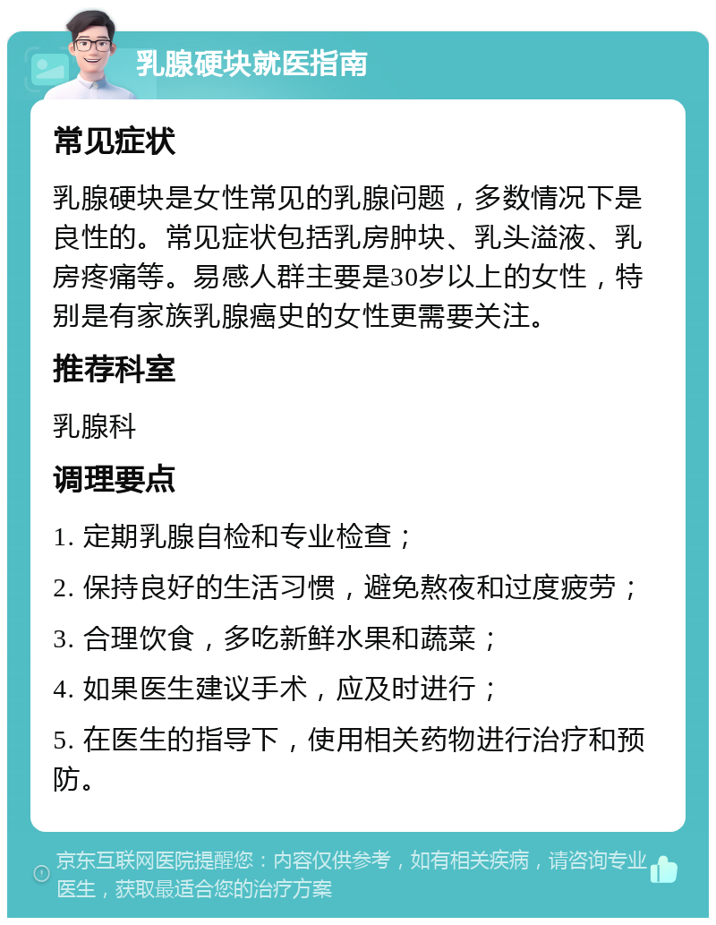 乳腺硬块就医指南 常见症状 乳腺硬块是女性常见的乳腺问题，多数情况下是良性的。常见症状包括乳房肿块、乳头溢液、乳房疼痛等。易感人群主要是30岁以上的女性，特别是有家族乳腺癌史的女性更需要关注。 推荐科室 乳腺科 调理要点 1. 定期乳腺自检和专业检查； 2. 保持良好的生活习惯，避免熬夜和过度疲劳； 3. 合理饮食，多吃新鲜水果和蔬菜； 4. 如果医生建议手术，应及时进行； 5. 在医生的指导下，使用相关药物进行治疗和预防。