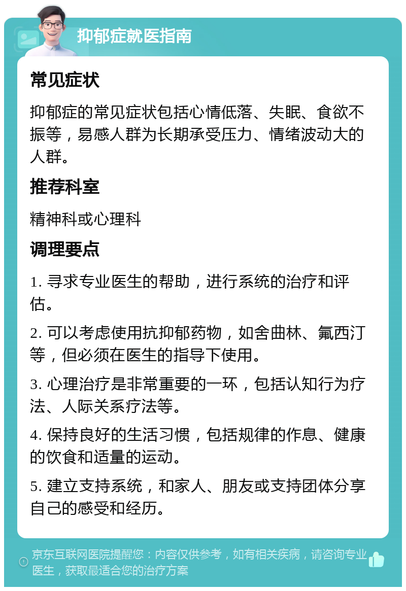 抑郁症就医指南 常见症状 抑郁症的常见症状包括心情低落、失眠、食欲不振等，易感人群为长期承受压力、情绪波动大的人群。 推荐科室 精神科或心理科 调理要点 1. 寻求专业医生的帮助，进行系统的治疗和评估。 2. 可以考虑使用抗抑郁药物，如舍曲林、氟西汀等，但必须在医生的指导下使用。 3. 心理治疗是非常重要的一环，包括认知行为疗法、人际关系疗法等。 4. 保持良好的生活习惯，包括规律的作息、健康的饮食和适量的运动。 5. 建立支持系统，和家人、朋友或支持团体分享自己的感受和经历。