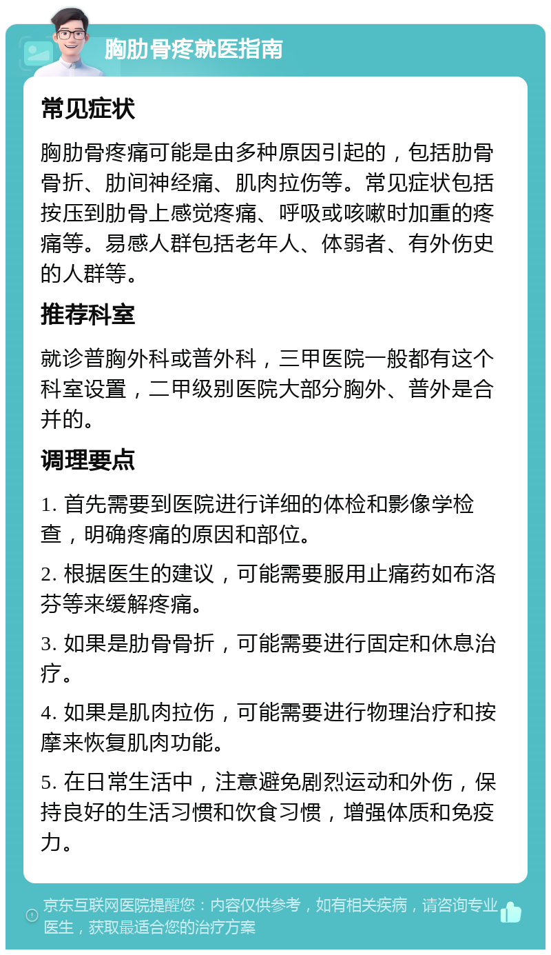 胸肋骨疼就医指南 常见症状 胸肋骨疼痛可能是由多种原因引起的，包括肋骨骨折、肋间神经痛、肌肉拉伤等。常见症状包括按压到肋骨上感觉疼痛、呼吸或咳嗽时加重的疼痛等。易感人群包括老年人、体弱者、有外伤史的人群等。 推荐科室 就诊普胸外科或普外科，三甲医院一般都有这个科室设置，二甲级别医院大部分胸外、普外是合并的。 调理要点 1. 首先需要到医院进行详细的体检和影像学检查，明确疼痛的原因和部位。 2. 根据医生的建议，可能需要服用止痛药如布洛芬等来缓解疼痛。 3. 如果是肋骨骨折，可能需要进行固定和休息治疗。 4. 如果是肌肉拉伤，可能需要进行物理治疗和按摩来恢复肌肉功能。 5. 在日常生活中，注意避免剧烈运动和外伤，保持良好的生活习惯和饮食习惯，增强体质和免疫力。