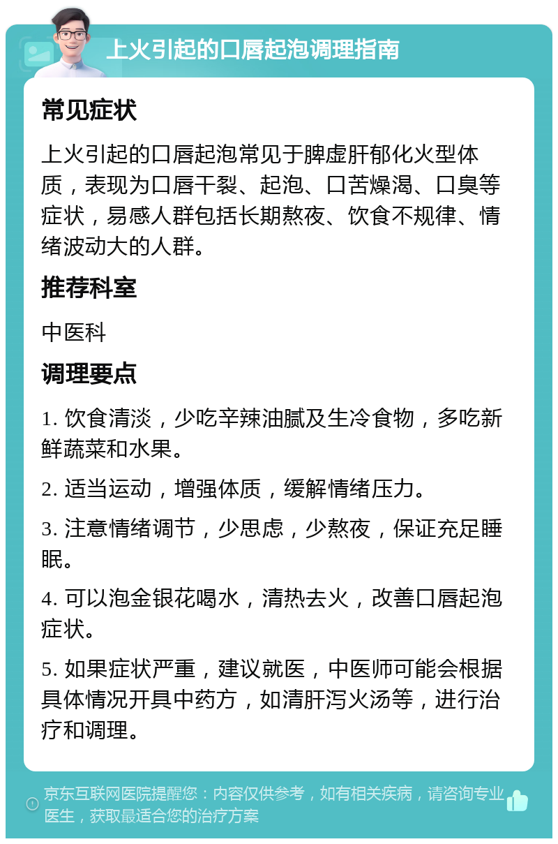 上火引起的口唇起泡调理指南 常见症状 上火引起的口唇起泡常见于脾虚肝郁化火型体质，表现为口唇干裂、起泡、口苦燥渴、口臭等症状，易感人群包括长期熬夜、饮食不规律、情绪波动大的人群。 推荐科室 中医科 调理要点 1. 饮食清淡，少吃辛辣油腻及生冷食物，多吃新鲜蔬菜和水果。 2. 适当运动，增强体质，缓解情绪压力。 3. 注意情绪调节，少思虑，少熬夜，保证充足睡眠。 4. 可以泡金银花喝水，清热去火，改善口唇起泡症状。 5. 如果症状严重，建议就医，中医师可能会根据具体情况开具中药方，如清肝泻火汤等，进行治疗和调理。