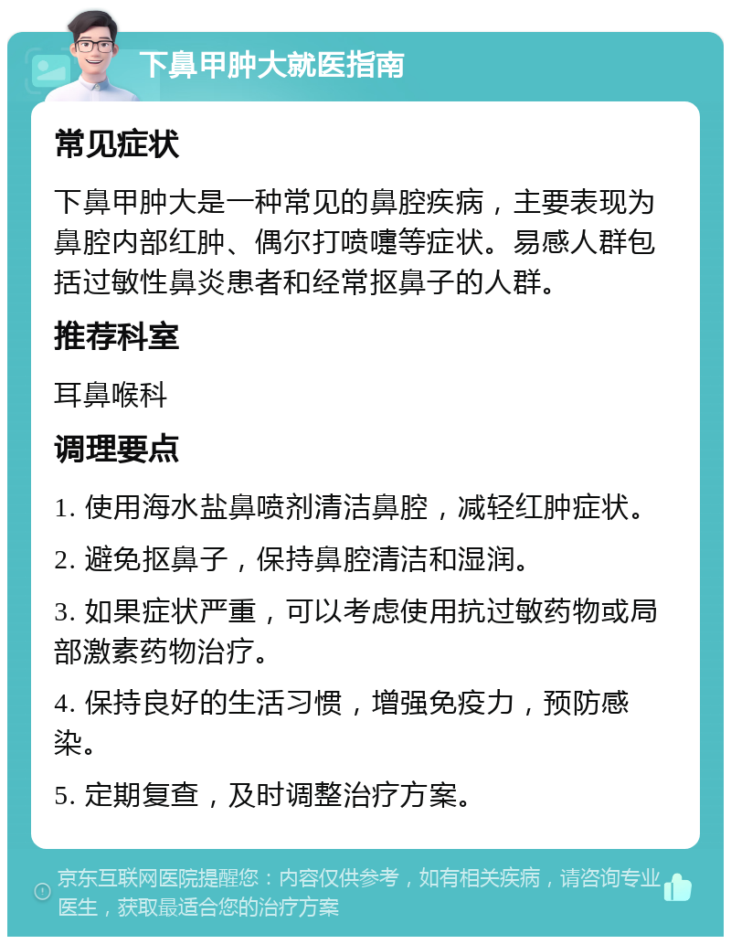 下鼻甲肿大就医指南 常见症状 下鼻甲肿大是一种常见的鼻腔疾病，主要表现为鼻腔内部红肿、偶尔打喷嚏等症状。易感人群包括过敏性鼻炎患者和经常抠鼻子的人群。 推荐科室 耳鼻喉科 调理要点 1. 使用海水盐鼻喷剂清洁鼻腔，减轻红肿症状。 2. 避免抠鼻子，保持鼻腔清洁和湿润。 3. 如果症状严重，可以考虑使用抗过敏药物或局部激素药物治疗。 4. 保持良好的生活习惯，增强免疫力，预防感染。 5. 定期复查，及时调整治疗方案。