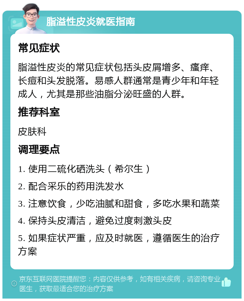 脂溢性皮炎就医指南 常见症状 脂溢性皮炎的常见症状包括头皮屑增多、瘙痒、长痘和头发脱落。易感人群通常是青少年和年轻成人，尤其是那些油脂分泌旺盛的人群。 推荐科室 皮肤科 调理要点 1. 使用二硫化硒洗头（希尔生） 2. 配合采乐的药用洗发水 3. 注意饮食，少吃油腻和甜食，多吃水果和蔬菜 4. 保持头皮清洁，避免过度刺激头皮 5. 如果症状严重，应及时就医，遵循医生的治疗方案