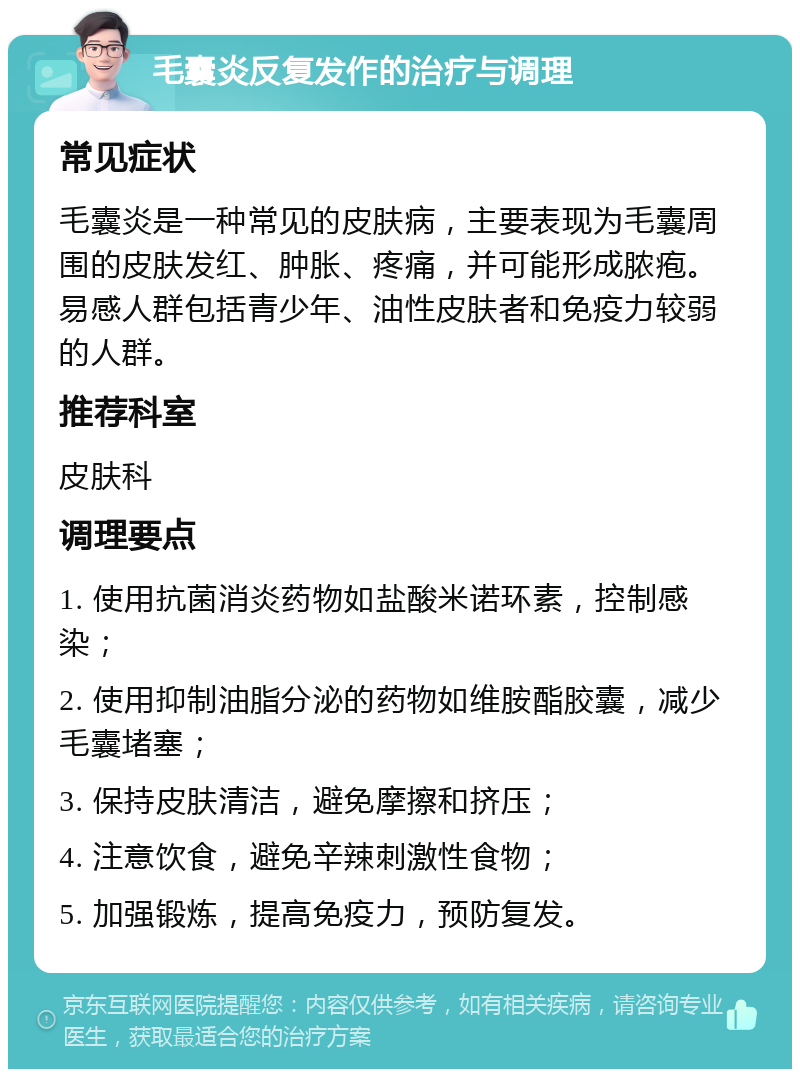 毛囊炎反复发作的治疗与调理 常见症状 毛囊炎是一种常见的皮肤病，主要表现为毛囊周围的皮肤发红、肿胀、疼痛，并可能形成脓疱。易感人群包括青少年、油性皮肤者和免疫力较弱的人群。 推荐科室 皮肤科 调理要点 1. 使用抗菌消炎药物如盐酸米诺环素，控制感染； 2. 使用抑制油脂分泌的药物如维胺酯胶囊，减少毛囊堵塞； 3. 保持皮肤清洁，避免摩擦和挤压； 4. 注意饮食，避免辛辣刺激性食物； 5. 加强锻炼，提高免疫力，预防复发。