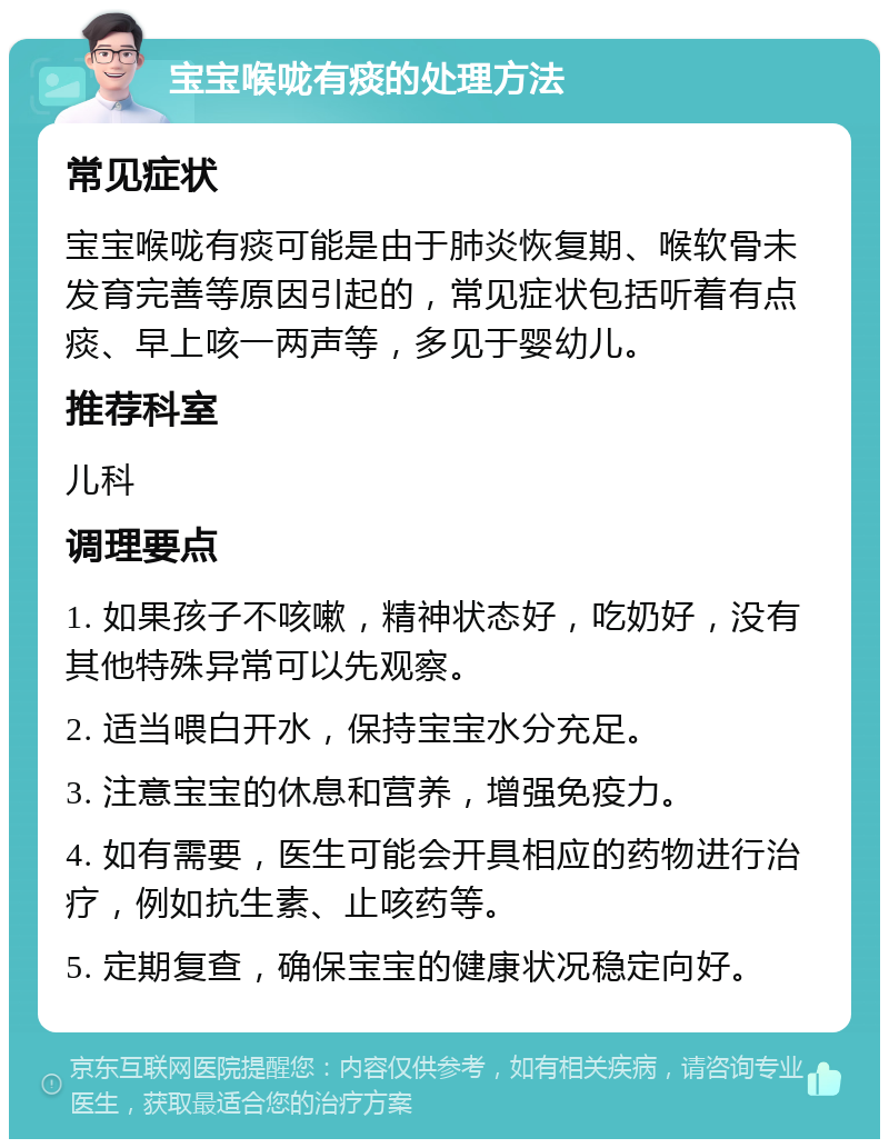 宝宝喉咙有痰的处理方法 常见症状 宝宝喉咙有痰可能是由于肺炎恢复期、喉软骨未发育完善等原因引起的，常见症状包括听着有点痰、早上咳一两声等，多见于婴幼儿。 推荐科室 儿科 调理要点 1. 如果孩子不咳嗽，精神状态好，吃奶好，没有其他特殊异常可以先观察。 2. 适当喂白开水，保持宝宝水分充足。 3. 注意宝宝的休息和营养，增强免疫力。 4. 如有需要，医生可能会开具相应的药物进行治疗，例如抗生素、止咳药等。 5. 定期复查，确保宝宝的健康状况稳定向好。